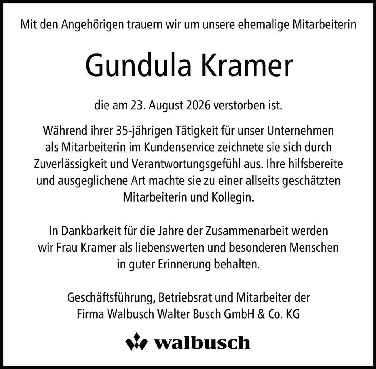 <p>Mit den Angehörigen trauern wir um unsere ehemalige Mitarbeiterin</p>

<p><strong>Gundula Kramer</strong></p>

<p>die am 23. August 2026 verstorben ist.</p>

<p>Während ihrer 35-jährigen Tätigkeit für unser Unternehmen als Mitarbeiterin im Kundenservice zeichnete sie sich durch Zuverlässigkeit und Verantwortungsgefühl aus. Ihre hilfsbereite und ausgeglichene Art machte sie zu einer allseits geschätzten Mitarbeiterin und Kollegin.</p>

<p>In Dankbarkeit für die Jahre der Zusammenarbeit werden wir Frau Kramer als liebenswerten und besonderen Menschen in guter Erinnerung behalten.</p>

<p>Geschäftsführung, Betriebsrat und Mitarbeiter der<br>Firma Walbusch Walter Busch GmbH & Co. KG</p>