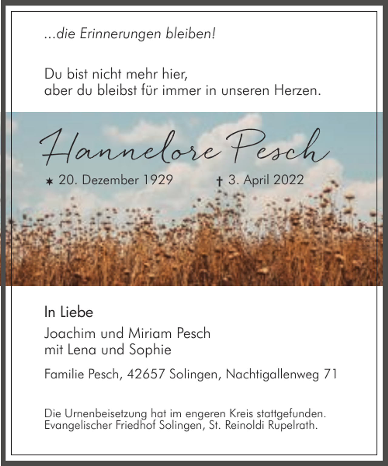 <p>...die Erinnerungen bleiben!<br />Du bist nicht mehr hier,<br />aber du bleibst für immer in unseren Herzen.</p><p>Hannelore Pesch<br /> 20. Dezember 1929</p><p>† 3. April 2022</p><p>In Liebe<br />Joachim und Miriam Pesch<br />mit Lena und Sophie<br />Familie Pesch, 42657 Solingen, Nachtigallenweg 71<br />Die Urnenbeisetzung hat im engeren Kreis stattgefunden.<br />Evangelischer Friedhof Solingen, St. Reinoldi Rupelrath.</p>