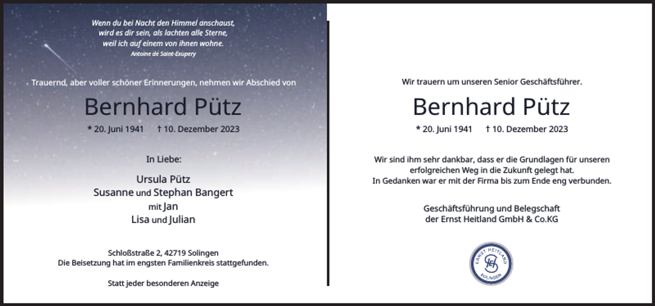 <p>Wenn du bei Nacht den Himmel anschaust,<br />wird es dir sein, als lachten alle Sterne,<br />weil ich auf einem von ihnen wohne.<br />Antoine de Saint-Exupery</p><p>Trauernd, aber voller schöner Erinnerungen, nehmen wir Abschied von</p><p>Wir trauern um unseren Senior Geschäftsführer.</p><p>Bernhard Pütz</p><p>Bernhard Pütz</p><p>* 20. Juni 1941</p><p>† 10. Dezember 2023</p><p>In Liebe:</p><p>Ursula Pütz<br />Susanne und Stephan Bangert<br />mit Jan<br />Lisa und Julian<br />Schloßstraße 2, 42719 Solingen<br />Die Beisetzung hat im engsten Familienkreis stattgefunden.<br />Statt jeder besonderen Anzeige</p><p>* 20. Juni 1941</p><p>† 10. Dezember 2023</p><p>Wir sind ihm sehr dankbar, dass er die Grundlagen für unseren<br />erfolgreichen Weg in die Zukunft gelegt hat.<br />In Gedanken war er mit der Firma bis zum Ende eng verbunden.</p><p>Geschäftsführung und Belegschaft<br />der Ernst Heitland GmbH &amp; Co.KG</p>