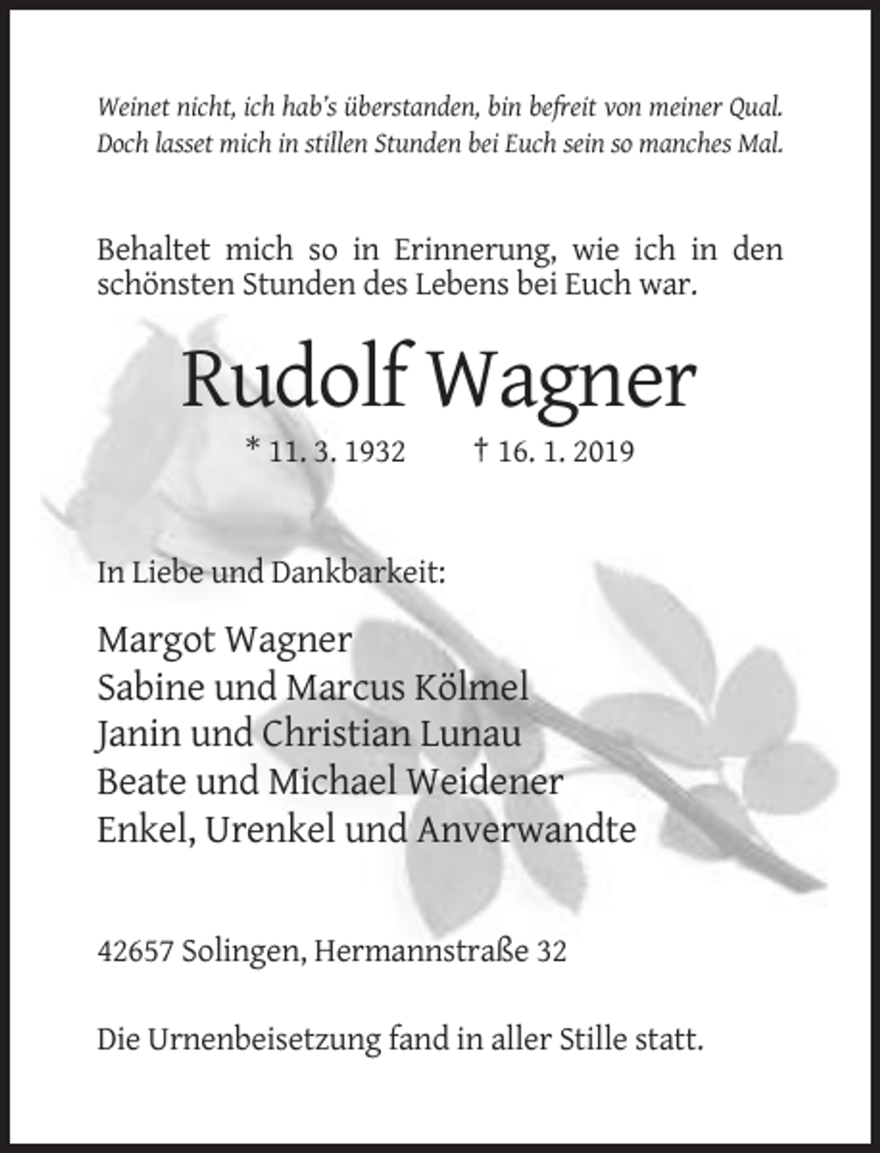 <p>Weinet nicht, ich hab’s überstanden, bin befreit von meiner Qual.<br />Doch lasset mich in stillen Stunden bei Euch sein so manches Mal.</p><p>Behaltet mich so in Erinnerung, wie ich in den<br />schönsten Stunden des Lebens bei Euch war.</p><p>Rudolf Wagner<br />* 11. 3. 1932</p><p>† 16. 1. 2019</p><p>In Liebe und Dankbarkeit:</p><p>Margot Wagner<br />Sabine und Marcus Kölmel<br />Janin und Christian Lunau<br />Beate und Michael Weidener<br />Enkel, Urenkel und Anverwandte</p><p>42657 Solingen, Hermannstraße 32<br />Die Urnenbeisetzung fand in aller Stille statt.</p>