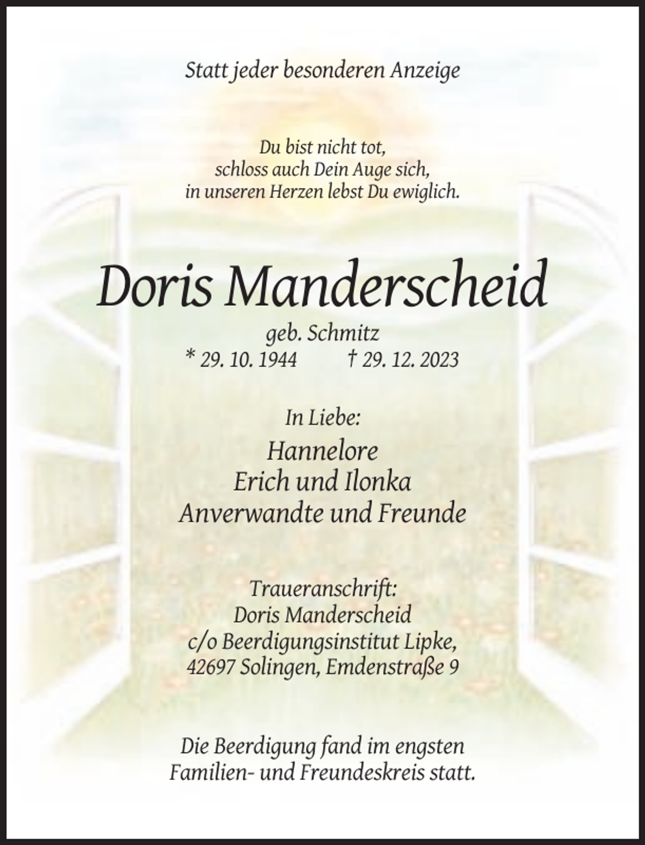 <p>Statt jeder besonderen Anzeige</p><p>Du bist nicht tot,<br />schloss auch Dein Auge sich,<br />in unseren Herzen lebst Du ewiglich.</p><p>Doris Manderscheid<br />geb. Schmitz<br />* 29. 10. 1944<br />† 29. 12. 2023<br />In Liebe:</p><p>Hannelore<br />Erich und Ilonka<br />Anverwandte und Freunde<br />Traueranschrift:<br />Doris Manderscheid<br />c/o Beerdigungsinstitut Lipke,<br />42697 Solingen, Emdenstraße 9</p><p>Die Beerdigung fand im engsten<br />Familien- und Freundeskreis statt.</p>