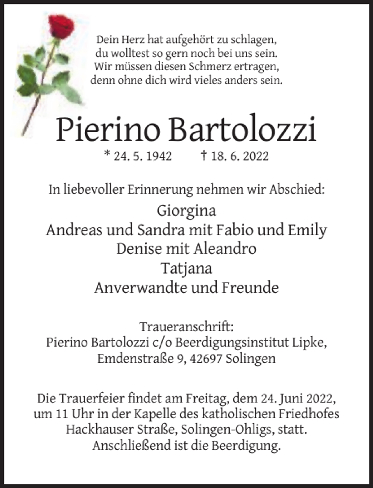 <p>Dein Herz hat aufgehört zu schlagen,<br />du wolltest so gern noch bei uns sein.<br />Wir müssen diesen Schmerz ertragen,<br />denn ohne dich wird vieles anders sein.</p><p>Pierino Bartolozzi<br />* 24. 5. 1942</p><p>† 18. 6. 2022</p><p>In liebevoller Erinnerung nehmen wir Abschied:</p><p>Giorgina<br />Andreas und Sandra mit Fabio und Emily<br />Denise mit Aleandro<br />Tatjana<br />Anverwandte und Freunde<br />Traueranschrift:<br />Pierino Bartolozzi c/o Beerdigungsinstitut Lipke,<br />Emdenstraße 9, 42697 Solingen<br />Die Trauerfeier findet am Freitag, dem 24. Juni 2022,<br />um 11 Uhr in der Kapelle des katholischen Friedhofes<br />Hackhauser Straße, Solingen-Ohligs, statt.<br />Anschließend ist die Beerdigung.</p>