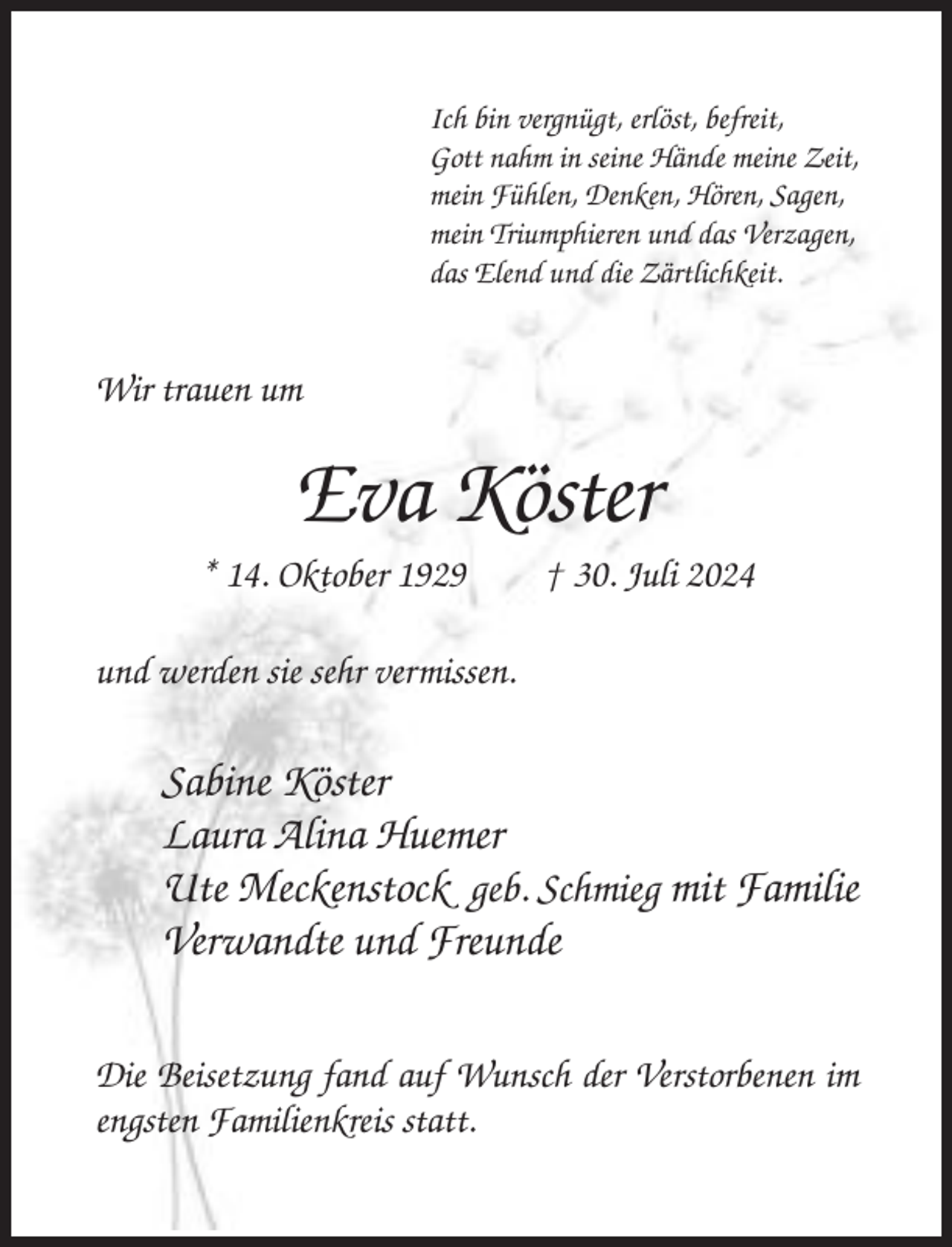 <p>Ich bin vergnügt, erlöst, befreit,<br />Gott nahm in seine Hände meine Zeit,<br />mein Fühlen, Denken, Hören, Sagen,<br />mein Triumphieren und das Verzagen,<br />das Elend und die Zärtlichkeit.</p><p>Wir trauen um</p><p>Eva Köster<br />* 14. Oktober 1929</p><p>† 30. Juli 2024</p><p>und werden sie sehr vermissen.</p><p>Sabine Köster<br />Laura Alina Huemer<br />Ute Meckenstock geb. Schmieg mit Familie<br />Verwandte und Freunde<br />Die Beisetzung fand auf Wunsch der Verstorbenen im<br />engsten Familienkreis statt.</p>