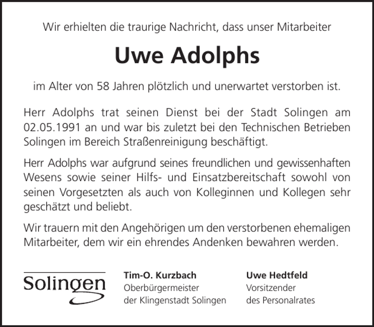 <p>Wir erhielten die traurige Nachricht, dass unser Mitarbeiter</p><p>Uwe Adolphs<br />im Alter von 58 Jahren plötzlich und unerwartet verstorben ist.<br />Herr Adolphs trat seinen Dienst bei der Stadt Solingen am<br />02.05.1991 an und war bis zuletzt bei den Technischen Betrieben<br />Solingen im Bereich Straßenreinigung beschäftigt.<br />Herr Adolphs war aufgrund seines freundlichen und gewissenhaften<br />Wesens sowie seiner Hilfs- und Einsatzbereitschaft sowohl von<br />seinen Vorgesetzten als auch von Kolleginnen und Kollegen sehr<br />geschätzt und beliebt.<br />Wir trauern mit den Angehörigen um den verstorbenen ehemaligen<br />Mitarbeiter, dem wir ein ehrendes Andenken bewahren werden.<br />Tim-O. Kurzbach<br />Oberbürgermeister<br />der Klingenstadt Solingen</p><p>Uwe Hedtfeld<br />Vorsitzender<br />des Personalrates</p>