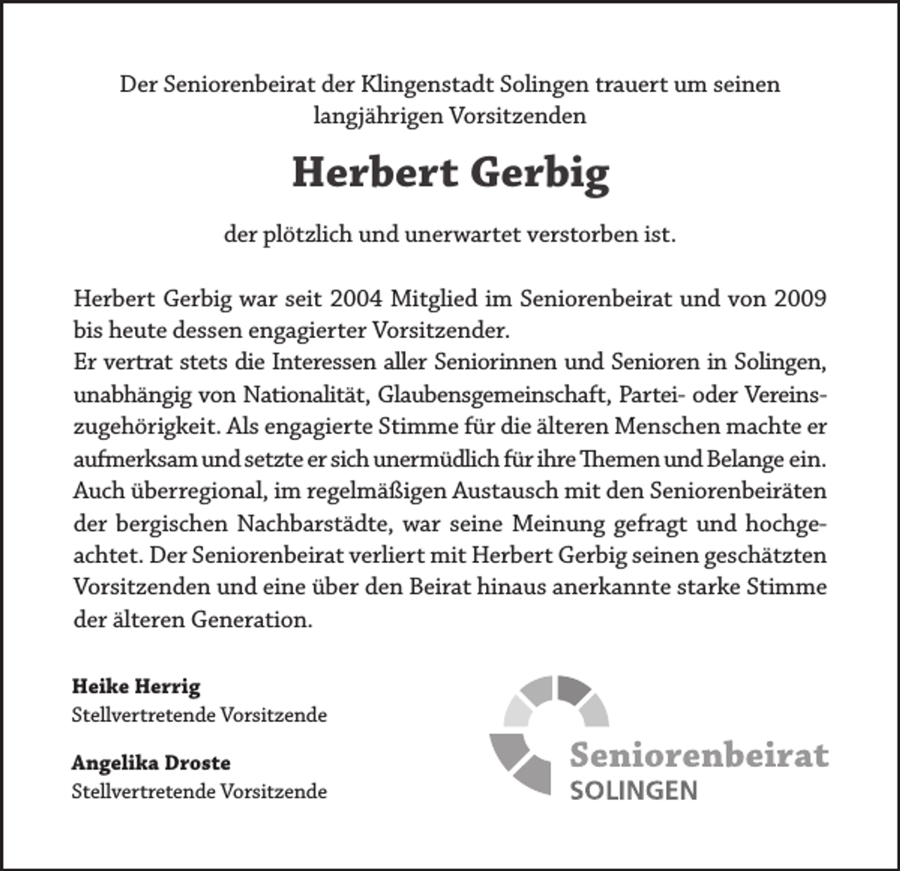 <p>Der Seniorenbeirat der Klingenstadt Solingen trauert um seinen<br />langjährigen Vorsitzenden</p><p>Herbert Gerbig<br />der plötzlich und unerwartet verstorben ist.<br />Herbert Gerbig war seit 2004 Mitglied im Seniorenbeirat und von 2009<br />bis heute dessen engagierter Vorsitzender.<br />Er vertrat stets die Interessen aller Seniorinnen und Senioren in Solingen,<br />unabhängig von Nationalität, Glaubensgemeinschaft, Partei- oder Vereinszugehörigkeit. Als engagierte Stimme für die älteren Menschen machte er<br />aufmerksam und setzte er sich unermüdlich für ihre Themen und Belange ein.<br />Auch überregional, im regelmäßigen Austausch mit den Seniorenbeiräten<br />der bergischen Nachbarstädte, war seine Meinung gefragt und hochgeachtet. Der Seniorenbeirat verliert mit Herbert Gerbig seinen geschätzten<br />Vorsitzenden und eine über den Beirat hinaus anerkannte starke Stimme<br />der älteren Generation.<br />Heike Herrig<br />Stellvertretende Vorsitzende<br />Angelika Droste<br />Stellvertretende Vorsitzende</p>
