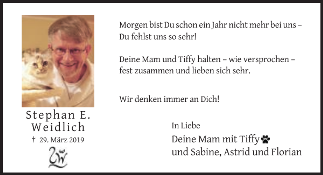 <p>Morgen bist Du schon ein Jahr nicht mehr bei uns –<br />Du fehlst uns so sehr!<br />Deine Mam und Tiffy halten – wie versprochen –<br />fest zusammen und lieben sich sehr.</p><p>Wir denken immer an Dich!</p><p>Stephan E.<br />Weidlich<br />† 29. März 2019</p><p>In Liebe</p><p>Deine Mam mit Tiffy<br />und Sabine, Astrid und Florian</p>