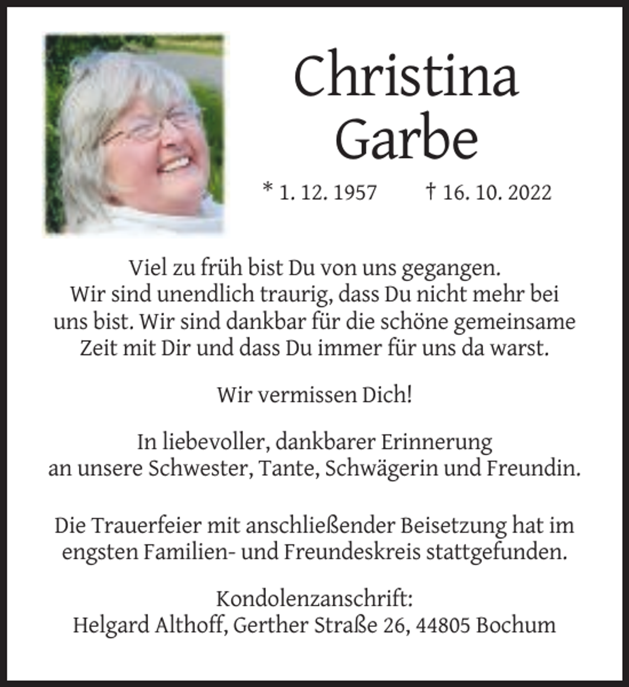 <p>Christina<br />Garbe<br />* 1. 12. 1957</p><p>† 16. 10. 2022</p><p>Viel zu früh bist Du von uns gegangen.<br />Wir sind unendlich traurig, dass Du nicht mehr bei<br />uns bist. Wir sind dankbar für die schöne gemeinsame<br />Zeit mit Dir und dass Du immer für uns da warst.<br />Wir vermissen Dich!<br />In liebevoller, dankbarer Erinnerung<br />an unsere Schwester, Tante, Schwägerin und Freundin.<br />Die Trauerfeier mit anschließender Beisetzung hat im<br />engsten Familien- und Freundeskreis stattgefunden.<br />Kondolenzanschrift:<br />Helgard Althoff, Gerther Straße 26, 44805 Bochum</p>