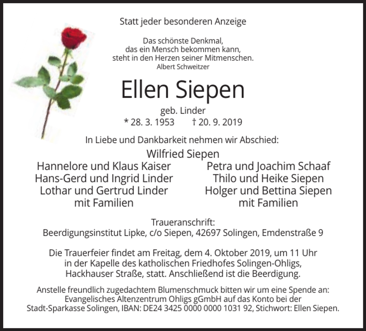 <p>Statt jeder besonderen Anzeige<br />Das schönste Denkmal,<br />das ein Mensch bekommen kann,<br />steht in den Herzen seiner Mitmenschen.<br />Albert Schweitzer</p><p>Ellen Siepen<br />geb. Linder<br />* 28. 3. 1953<br />† 20. 9. 2019<br />In Liebe und Dankbarkeit nehmen wir Abschied:</p><p>Wilfried Siepen<br />Hannelore und Klaus Kaiser<br />Petra und Joachim Schaaf<br />Hans-Gerd und Ingrid Linder<br />Thilo und Heike Siepen<br />Lothar und Gertrud Linder<br />Holger und Bettina Siepen<br />mit Familien<br />mit Familien<br />Traueranschrift:<br />Beerdigungsinstitut Lipke, c/o Siepen, 42697 Solingen, Emdenstraße 9<br />Die Trauerfeier findet am Freitag, dem 4. Oktober 2019, um 11 Uhr<br />in der Kapelle des katholischen Friedhofes Solingen-Ohligs,<br />Hackhauser Straße, statt. Anschließend ist die Beerdigung.<br />Anstelle freundlich zugedachtem Blumenschmuck bitten wir um eine Spende an:<br />Evangelisches Altenzentrum Ohligs gGmbH auf das Konto bei der<br />Stadt-Sparkasse Solingen, IBAN: DE24 3425 1031 92, Stichwort: Ellen Siepen.</p>