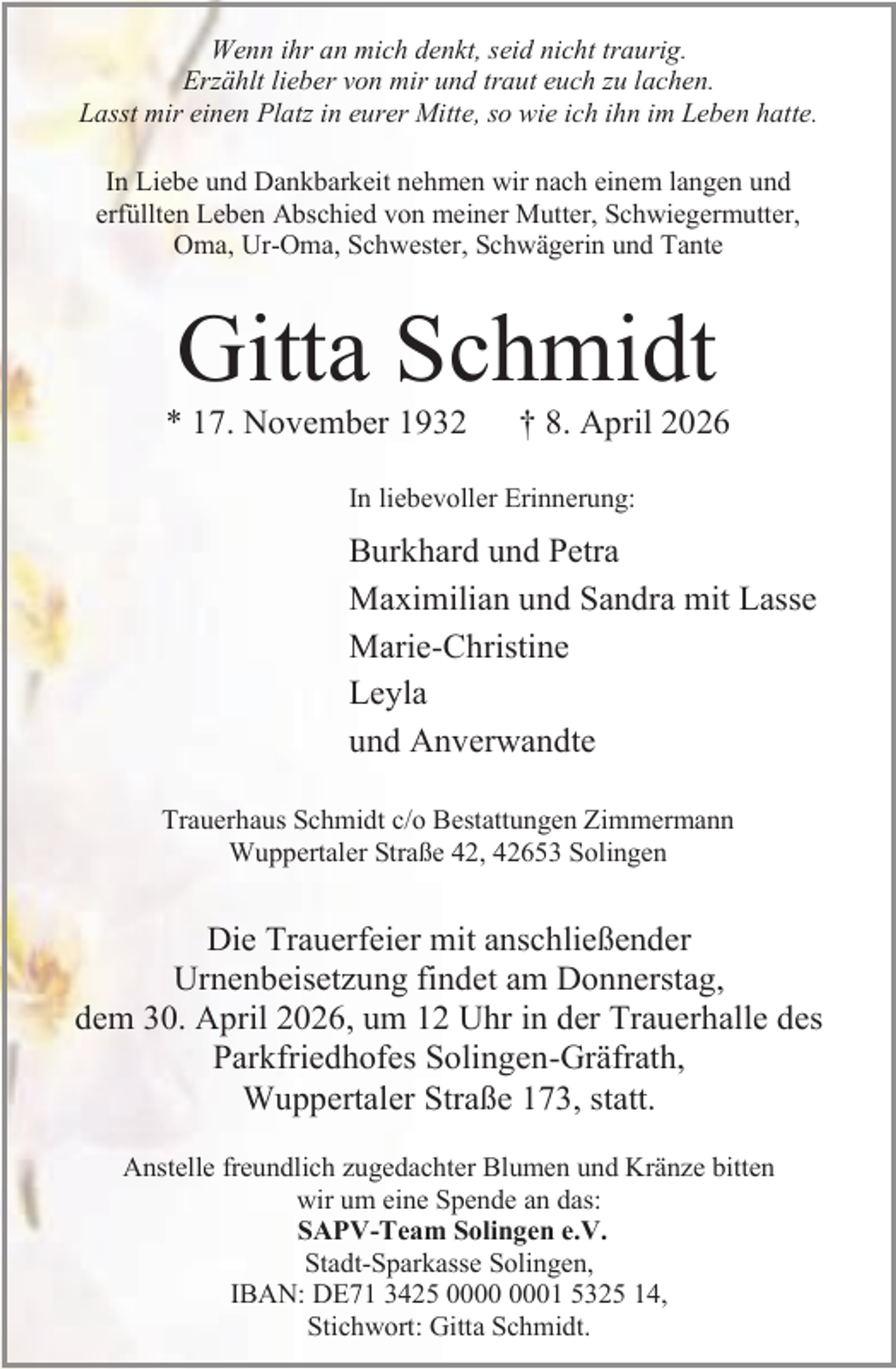 <p>Wenn ihr an mich denkt, seid nicht traurig.<br />Erzählt lieber von mir und traut euch zu lachen.<br />Lasst mir einen Platz in eurer Mitte, so wie ich ihn im Leben hatte.<br />In Liebe und Dankbarkeit nehmen wir nach einem langen und<br />erfüllten Leben Abschied von meiner Mutter, Schwiegermutter,<br />Oma, Ur-Oma, Schwester, Schwägerin und Tante</p><p>Gitta Schmidt</p><p>* 17. November 1932</p><p>† 8. April 2026</p><p>In liebevoller Erinnerung:</p><p>Burkhard und Petra<br />Maximilian und Sandra mit Lasse<br />Marie-Christine<br />Leyla<br />und Anverwandte<br />Trauerhaus Schmidt c/o Bestattungen Zimmermann<br />Wuppertaler Straße 42, 42653 Solingen</p><p>Die Trauerfeier mit anschließender<br />Urnenbeisetzung findet am Donnerstag,<br />dem 30. April 2026, um 12 Uhr in der Trauerhalle des<br />Parkfriedhofes Solingen-Gräfrath,<br />Wuppertaler Straße 173, statt.<br />Anstelle freundlich zugedachter Blumen und Kränze bitten<br />wir um eine Spende an das:<br />SAPV-Team Solingen e.V.<br />Stadt-Sparkasse Solingen,<br />IBAN: DE71 3425 01 5325 14,<br />Stichwort: Gitta Schmidt.</p>
