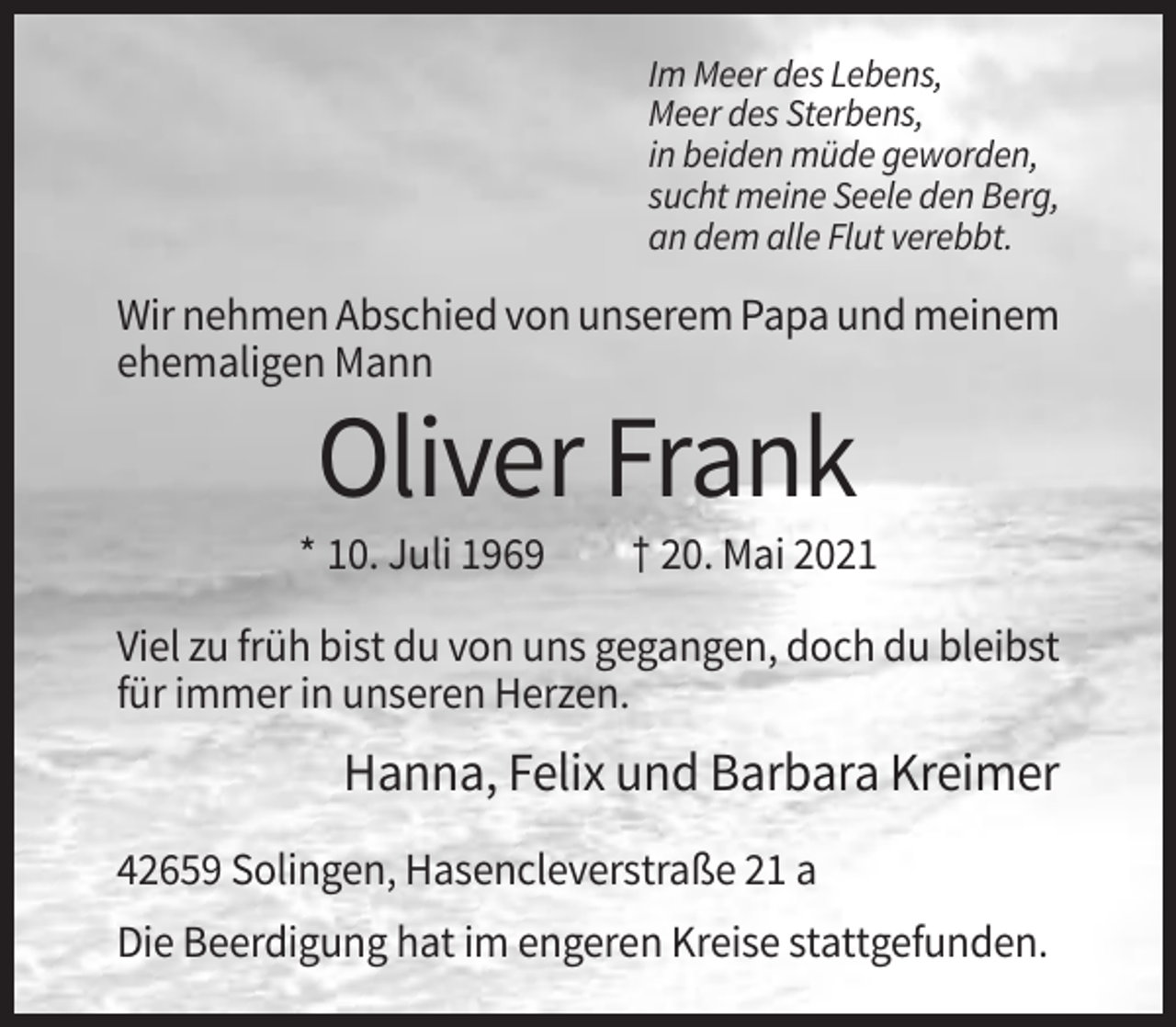 <p>Im Meer des Lebens,<br />Meer des Sterbens,<br />in beiden müde geworden,<br />sucht meine Seele den Berg,<br />an dem alle Flut verebbt.</p><p>Wir nehmen Abschied von unserem Papa und meinem<br />ehemaligen Mann</p><p>Oliver Frank<br />* 10. Juli 1969</p><p>† 20. Mai 2021</p><p>Viel zu früh bist du von uns gegangen, doch du bleibst<br />für immer in unseren Herzen.</p><p>Hanna, Felix und Barbara Kreimer<br />42659 Solingen, Hasencleverstraße 21 a<br />Die Beerdigung hat im engeren Kreise stattgefunden.</p>