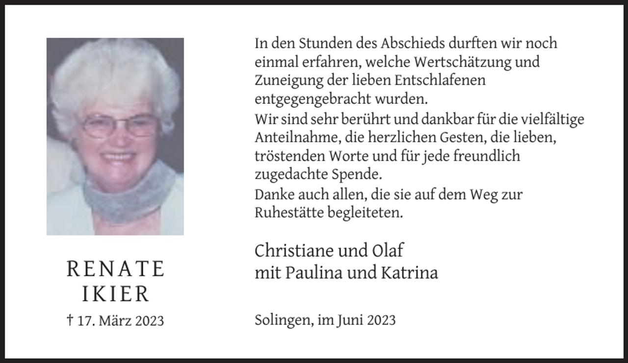 <p>In den Stunden des Abschieds durften wir noch<br />einmal erfahren, welche Wertschätzung und<br />Zuneigung der lieben Entschlafenen<br />entgegengebracht wurden.<br />Wir sind sehr berührt und dankbar für die vielfältige<br />Anteilnahme, die herzlichen Gesten, die lieben,<br />tröstenden Worte und für jede freundlich<br />zugedachte Spende.<br />Danke auch allen, die sie auf dem Weg zur<br />Ruhestätte begleiteten.</p><p>RENATE<br />IKIER<br />† 17. März 2023</p><p>Christiane und Olaf<br />mit Paulina und Katrina<br />Solingen, im Juni 2023</p>