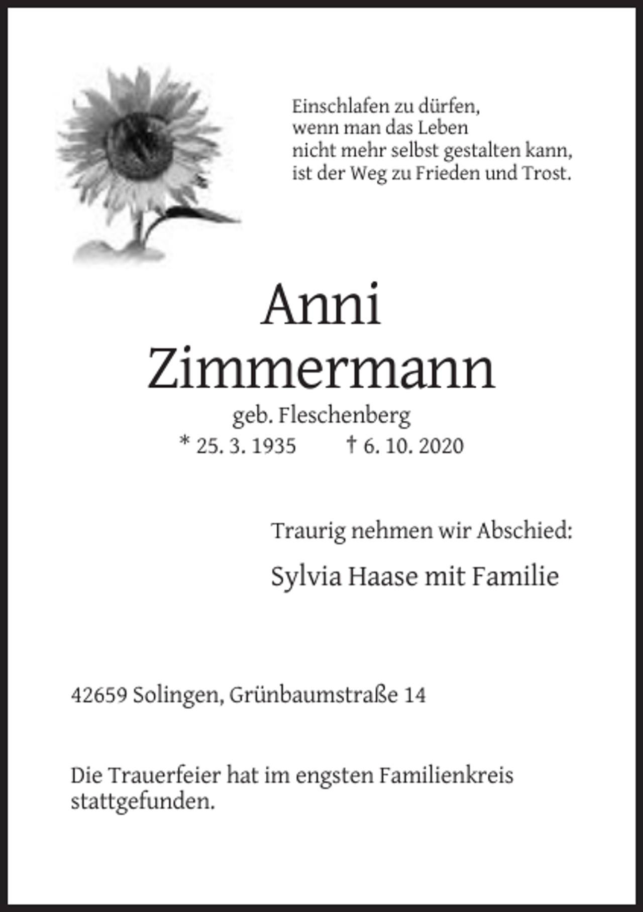 <p>Einschlafen zu dürfen,<br />wenn man das Leben<br />nicht mehr selbst gestalten kann,<br />ist der Weg zu Frieden und Trost.</p><p>Anni<br />Zimmermann<br />geb. Fleschenberg<br />* 25. 3. 1935<br />† 6. 10. 2020</p><p>Traurig nehmen wir Abschied:</p><p>Sylvia Haase mit Familie</p><p>42659 Solingen, Grünbaumstraße 14</p><p>Die Trauerfeier hat im engsten Familienkreis<br />stattgefunden.</p>