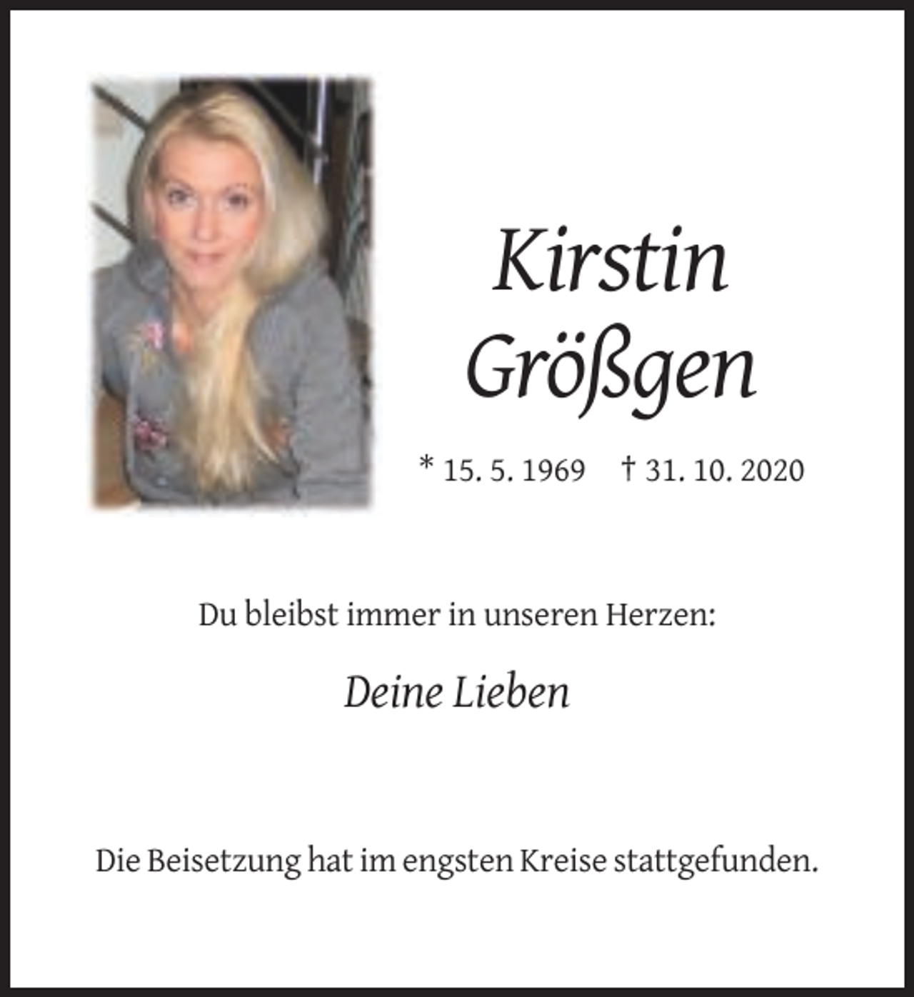 <p>Kirstin<br />Größgen<br />* 15. 5. 1969 † 31. 10. 2020</p><p>Du bleibst immer in unseren Herzen:</p><p>Deine Lieben</p><p>Die Beisetzung hat im engsten Kreise stattgefunden.</p>