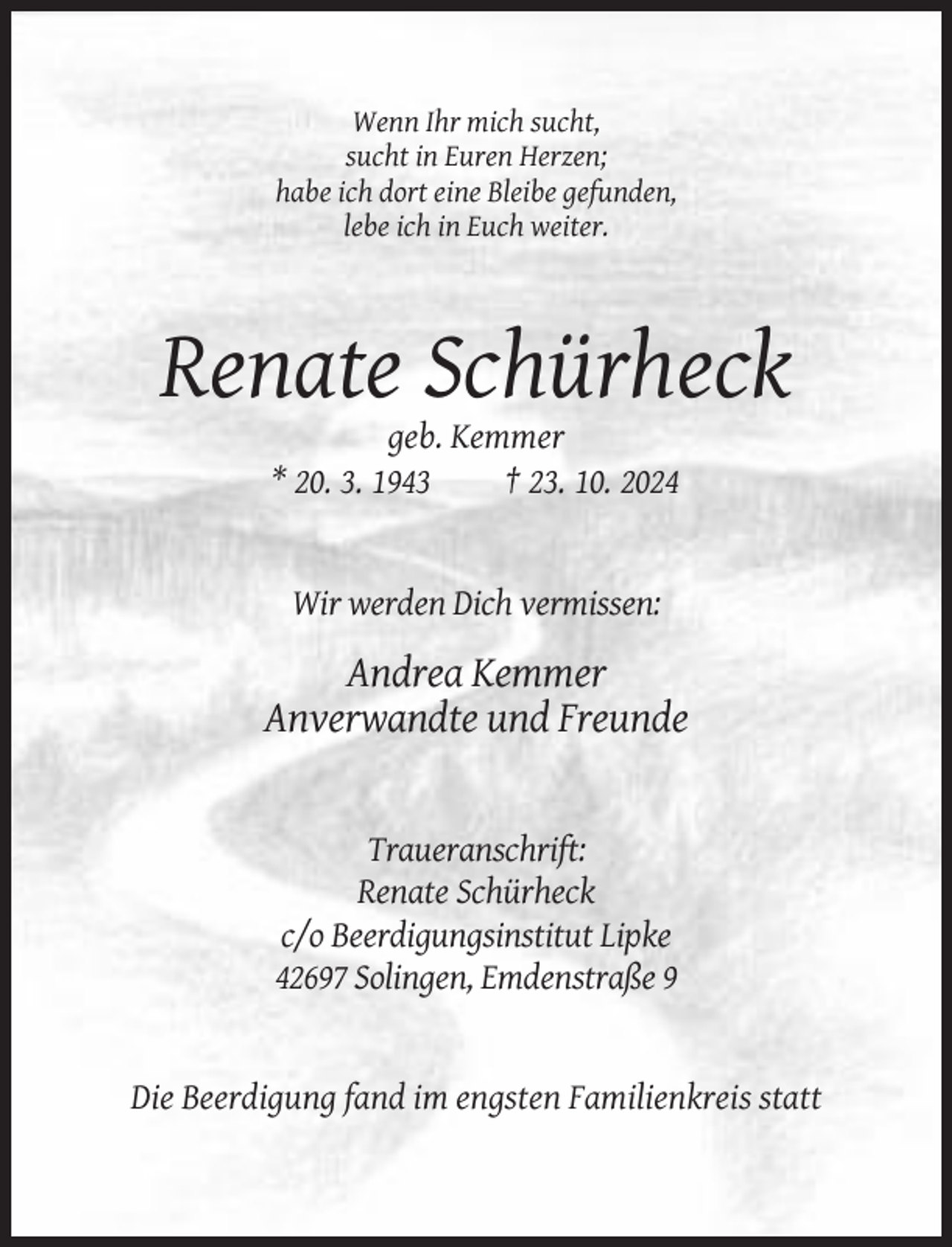 <p>Wenn Ihr mich sucht,<br />sucht in Euren Herzen;<br />habe ich dort eine Bleibe gefunden,<br />lebe ich in Euch weiter.</p><p>Renate Schürheck<br />geb. Kemmer<br />* 20. 3. 1943<br />† 23. 10. 2024</p><p>Wir werden Dich vermissen:</p><p>Andrea Kemmer<br />Anverwandte und Freunde</p><p>Traueranschrift:<br />Renate Schürheck<br />c/o Beerdigungsinstitut Lipke<br />42697 Solingen, Emdenstraße 9</p><p>Die Beerdigung fand im engsten Familienkreis statt</p>