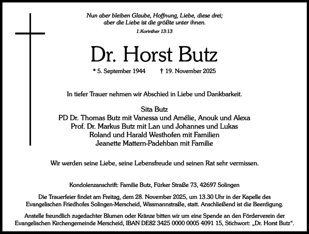 <p>Nun aber bleiben Glaube, Hoffnung, Liebe, diese drei;<br />aber die Liebe ist die größte unter ihnen.<br />1.Korinther 13:13</p><p>Dr. Horst Butz<br />* 5. September 1944</p><p>† 19. November 2025</p><p>In tiefer Trauer nehmen wir Abschied in Liebe und Dankbarkeit.</p><p>Sita Butz<br />PD Dr. Thomas Butz mit Vanessa und Amélie, Anouk und Alexa<br />Prof. Dr. Markus Butz mit Lan und Johannes und Lukas<br />Roland und Harald Westhofen mit Familien<br />Jeanette Mattern-Padehban mit Familie<br />Wir werden seine Liebe, seine Lebensfreude und seinen Rat sehr vermissen.<br />Kondolenzanschrift: Familie Butz, Fürker Straße 73, 42697 Solingen<br />Die Trauerfeier findet am Freitag, dem 28. November 2025, um 13.30 Uhr in der Kapelle des<br />Evangelischen Friedhofes Solingen-Merscheid, Wissmannstraße, statt. Anschließend ist die Beerdigung.<br />Anstelle freundlich zugedachter Blumen oder Kränze bitten wir um eine Spende an den Förderverein der<br />Evangelischen Kirchengemeinde Merscheid, IBAN DE82 3425 05 4095, Stichwort: „Dr. Horst Butz“.</p>