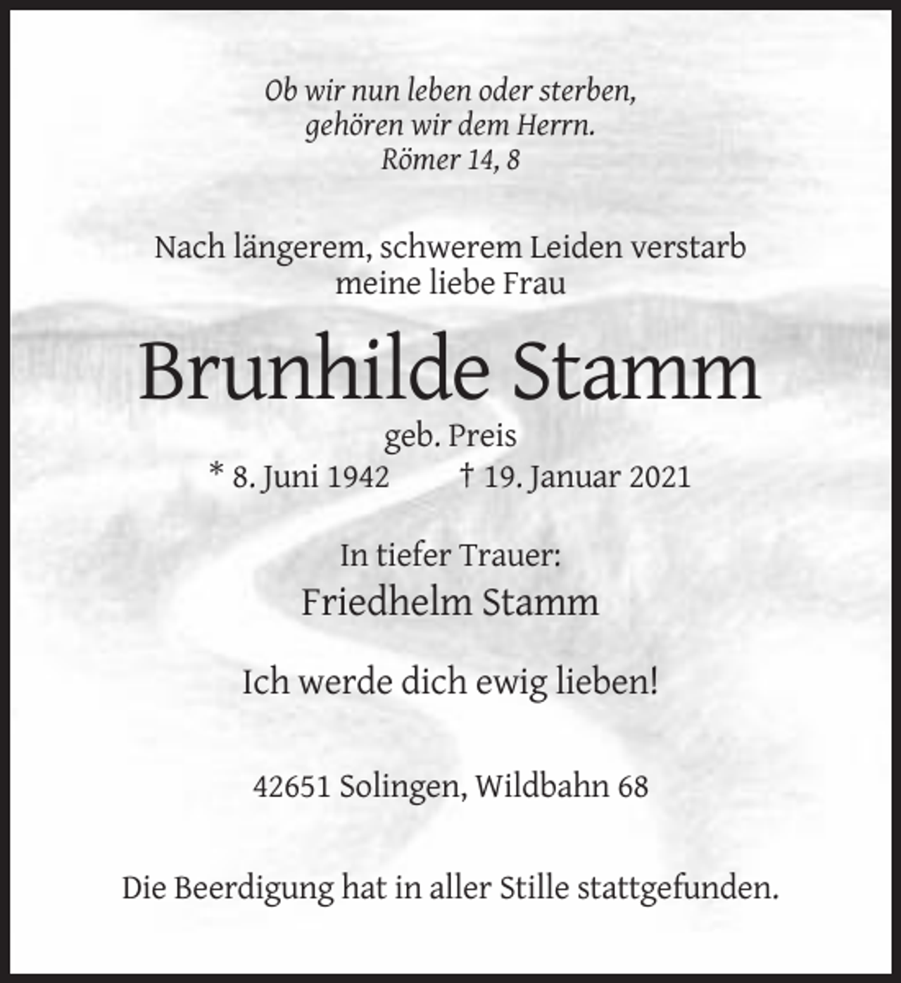 <p>Ob wir nun leben oder sterben,<br />gehören wir dem Herrn.<br />Römer 14, 8</p><p>Nach längerem, schwerem Leiden verstarb<br />meine liebe Frau</p><p>Brunhilde Stamm<br />geb. Preis<br />* 8. Juni 1942<br />† 19. Januar 2021<br />In tiefer Trauer:</p><p>Friedhelm Stamm<br />Ich werde dich ewig lieben!<br />42651 Solingen, Wildbahn 68</p><p>Die Beerdigung hat in aller Stille stattgefunden.</p>