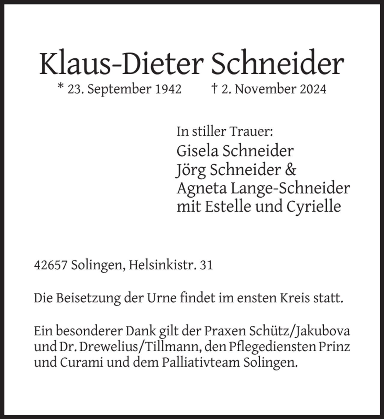 <p>Klaus-Dieter Schneider<br />* 23. September 1942</p><p>† 2. November 2024</p><p>In stiller Trauer:</p><p>Gisela Schneider<br />Jörg Schneider &amp;<br />Agneta Lange-Schneider<br />mit Estelle und Cyrielle</p><p>42657 Solingen, Helsinkistr. 31<br />Die Beisetzung der Urne findet im ensten Kreis statt.<br />Ein besonderer Dank gilt der Praxen Schütz/Jakubova<br />und Dr. Drewelius/Tillmann, den Pflegediensten Prinz<br />und Curami und dem Palliativteam Solingen.</p>