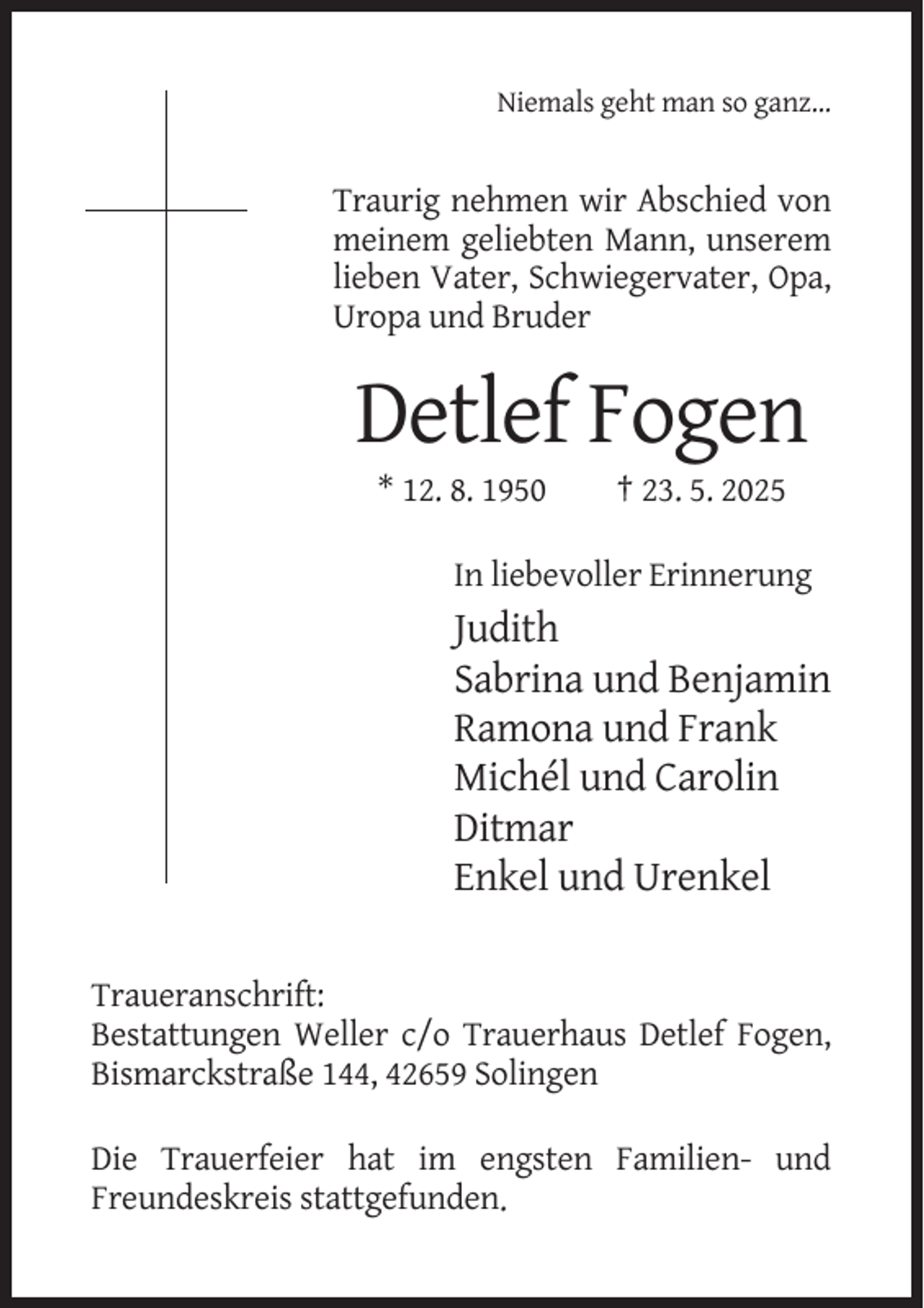 <p>Niemals geht man so ganz…</p><p>Traurig nehmen wir Abschied von<br />meinem geliebten Mann, unserem<br />lieben Vater, Schwiegervater, Opa,<br />Uropa und Bruder</p><p>Detlef Fogen<br />* 12. 8. 1950</p><p>† 23. 5. 2025</p><p>In liebevoller Erinnerung</p><p>Judith<br />Sabrina und Benjamin<br />Ramona und Frank<br />Michél und Carolin<br />Ditmar<br />Enkel und Urenkel<br />Traueranschrift:<br />Bestattungen Weller c/o Trauerhaus Detlef Fogen,<br />Bismarckstraße 144, 42659 Solingen<br />Die Trauerfeier hat im engsten Familien- und<br />Freundeskreis stattgefunden.</p>