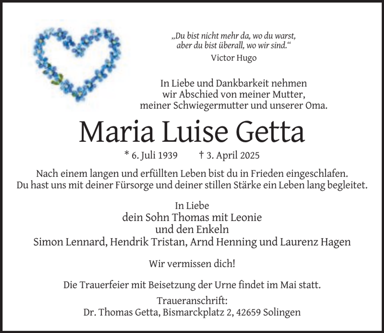<p>„Du bist nicht mehr da, wo du warst,<br />aber du bist überall, wo wir sind.“<br />Victor Hugo</p><p>In Liebe und Dankbarkeit nehmen<br />wir Abschied von meiner Mutter,<br />meiner Schwiegermutter und unserer Oma.</p><p>Maria Luise Getta<br />* 6. Juli 1939</p><p>† 3. April 2025</p><p>Nach einem langen und erfüllten Leben bist du in Frieden eingeschlafen.<br />Du hast uns mit deiner Fürsorge und deiner stillen Stärke ein Leben lang begleitet.<br />In Liebe</p><p>dein Sohn Thomas mit Leonie<br />und den Enkeln<br />Simon Lennard, Hendrik Tristan, Arnd Henning und Laurenz Hagen<br />Wir vermissen dich!<br />Die Trauerfeier mit Beisetzung der Urne findet im Mai statt.<br />Traueranschrift:<br />Dr. Thomas Getta, Bismarckplatz 2, 42659 Solingen</p>