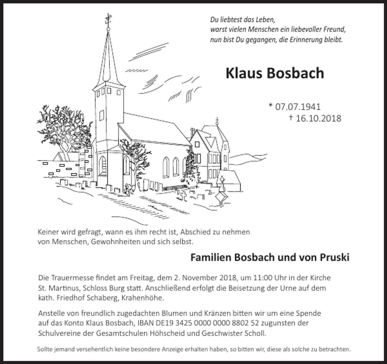 <p>Du liebtest das Leben,<br />warst vielen Menschen ein liebevoller Freund,<br />nun bist Du gegangen, die Erinnerung bleibt.</p><p>Klaus Bosbach<br />* 07.07.1941<br />† 16.10.2018</p><p>Keiner wird gefragt, wann es ihm recht ist, Abschied zu nehmen<br />von Menschen, Gewohnheiten und sich selbst.</p><p>Familien Bosbach und von Pruski<br />Die Trauermesse ﬁndet am Freitag, dem 2. November 2018, um 11:00 Uhr in der Kirche<br />St. Martinus, Schloss Burg statt. Anschließend erfolgt die Beisetzung der Urne auf dem<br />kath. Friedhof Schaberg, Krahenhöhe.<br />Anstelle von freundlich zugedachten Blumen und Kränzen bitten wir um eine Spende<br />auf das Konto Klaus Bosbach, IBAN DE19 3425 8802 52 zugunsten der<br />Schulvereine der Gesamtschulen Höhscheid und Geschwister Scholl.<br />Sollte jemand versehentlich keine besondere Anzeige erhalten haben, so bitten wir, diese als solche zu betrachten.</p>