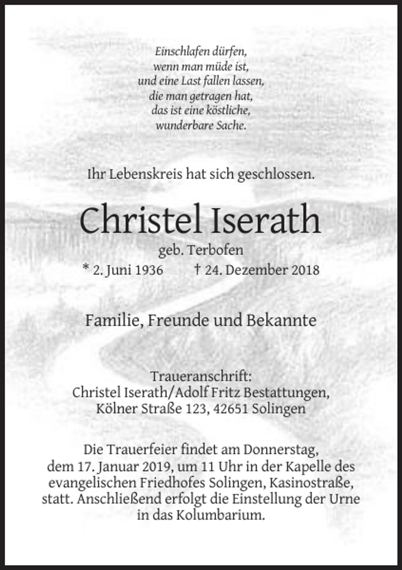 <p>Einschlafen dürfen,<br />wenn man müde ist,<br />und eine Last fallen lassen,<br />die man getragen hat,<br />das ist eine köstliche,<br />wunderbare Sache.</p><p>Ihr Lebenskreis hat sich geschlossen.</p><p>Christel Iserath<br />geb. Terbofen<br />* 2. Juni 1936<br />† 24. Dezember 2018</p><p>Familie, Freunde und Bekannte</p><p>Traueranschrift:<br />Christel Iserath/Adolf Fritz Bestattungen,<br />Kölner Straße 123, 42651 Solingen<br />Die Trauerfeier findet am Donnerstag,<br />dem 17. Januar 2019, um 11 Uhr in der Kapelle des<br />evangelischen Friedhofes Solingen, Kasinostraße,<br />statt. Anschließend erfolgt die Einstellung der Urne<br />in das Kolumbarium.</p>
