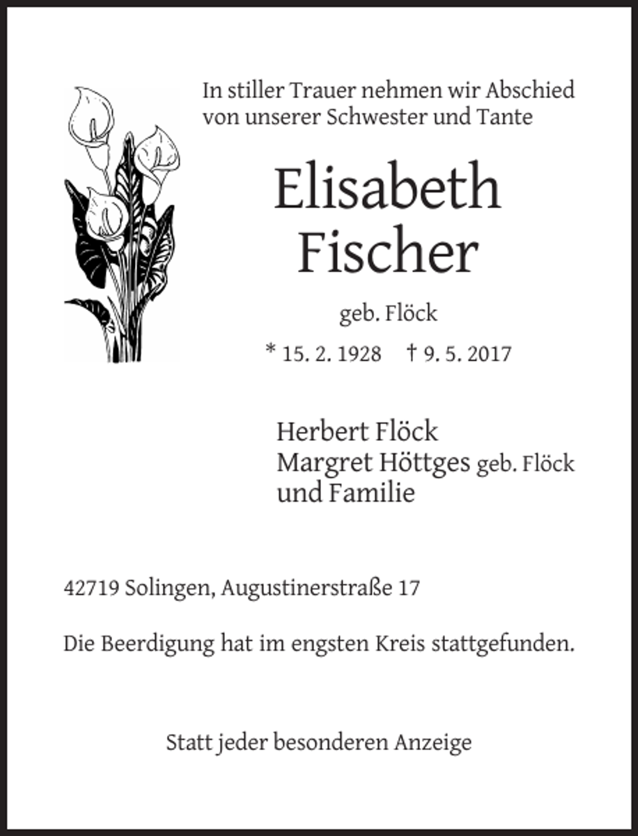 <p>In stiller Trauer nehmen wir Abschied<br />von unserer Schwester und Tante</p><p>Elisabeth<br />Fischer<br />geb. Flöck<br />* 15. 2. 1928 † 9. 5. 2017</p><p>Herbert Flöck<br />Margret Höttges geb. Flöck<br />und Familie</p><p>42719 Solingen, Augustinerstraße 17<br />Die Beerdigung hat im engsten Kreis stattgefunden.</p><p>Statt jeder besonderen Anzeige</p>