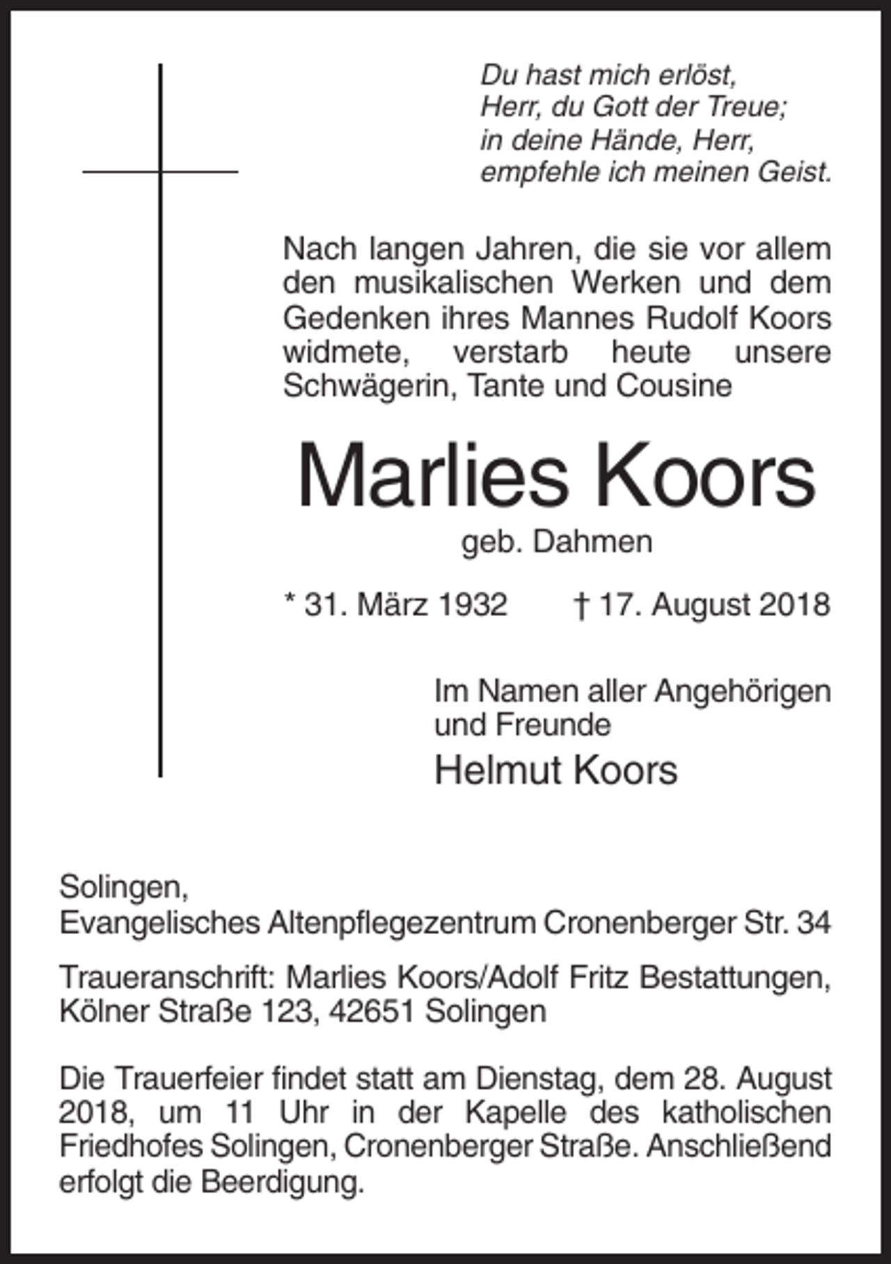 <p>Du hast mich erlöst,<br />Herr, du Gott der Treue;<br />in deine Hände, Herr,<br />empfehle ich meinen Geist.</p><p>Nach langen Jahren, die sie vor allem<br />den musikalischen Werken und dem<br />Gedenken ihres Mannes Rudolf Koors<br />widmete, verstarb heute unsere<br />Schwägerin, Tante und Cousine</p><p>Marlies Koors<br />geb. Dahmen<br />* 31. März 1932</p><p>† 17. August 2018</p><p>Im Namen aller Angehörigen<br />und Freunde</p><p>Helmut Koors<br />Solingen,<br />Evangelisches Altenpflegezentrum Cronenberger Str. 34<br />Traueranschrift: Marlies Koors/Adolf Fritz Bestattungen,<br />Kölner Straße 123, 42651 Solingen<br />Die Trauerfeier findet statt am Dienstag, dem 28. August<br />2018, um 11 Uhr in der Kapelle des katholischen<br />Friedhofes Solingen, Cronenberger Straße. Anschließend<br />erfolgt die Beerdigung.</p>