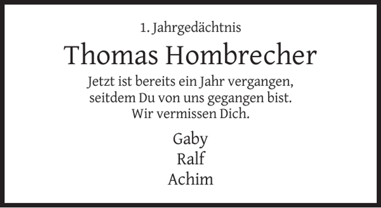 <p>1. Jahrgedächtnis</p><p>Thomas Hombrecher<br />Jetzt ist bereits ein Jahr vergangen,<br />seitdem Du von uns gegangen bist.<br />Wir vermissen Dich.</p><p>Gaby<br />Ralf<br />Achim</p>