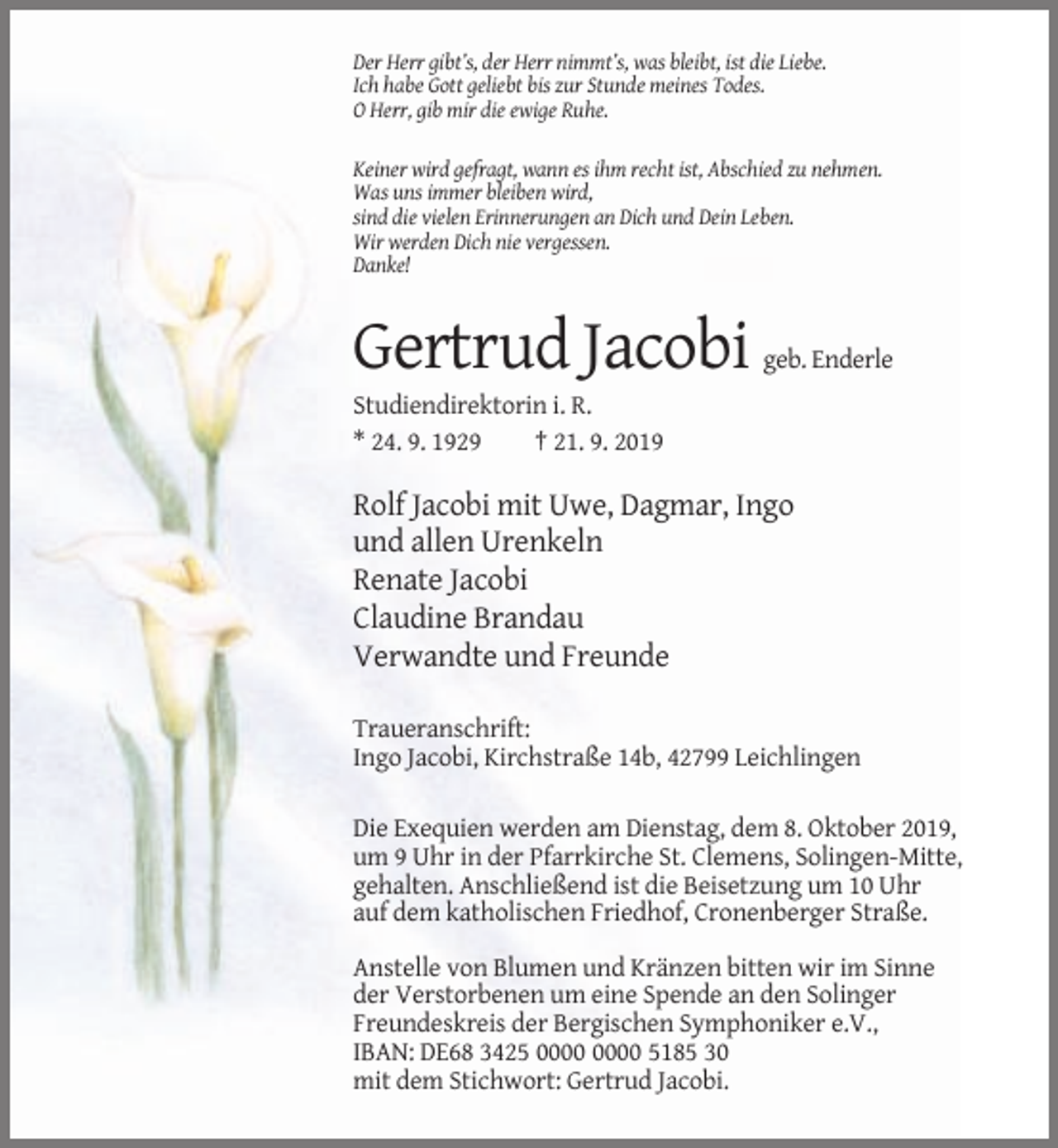 <p>Der Herr gibt’s, der Herr nimmt’s, was bleibt, ist die Liebe.<br />Ich habe Gott geliebt bis zur Stunde meines Todes.<br />O Herr, gib mir die ewige Ruhe.<br />Keiner wird gefragt, wann es ihm recht ist, Abschied zu nehmen.<br />Was uns immer bleiben wird,<br />sind die vielen Erinnerungen an Dich und Dein Leben.<br />Wir werden Dich nie vergessen.<br />Danke!</p><p>Gertrud Jacobi</p><p>geb. Enderle</p><p>Studiendirektorin i. R.<br />* 24. 9. 1929<br />† 21. 9. 2019</p><p>Rolf Jacobi mit Uwe, Dagmar, Ingo<br />und allen Urenkeln<br />Renate Jacobi<br />Claudine Brandau<br />Verwandte und Freunde<br />Traueranschrift:<br />Ingo Jacobi, Kirchstraße 14b, 42799 Leichlingen<br />Die Exequien werden am Dienstag, dem 8. Oktober 2019,<br />um 9 Uhr in der Pfarrkirche St. Clemens, Solingen-Mitte,<br />gehalten. Anschließend ist die Beisetzung um 10 Uhr<br />auf dem katholischen Friedhof, Cronenberger Straße.<br />Anstelle von Blumen und Kränzen bitten wir im Sinne<br />der Verstorbenen um eine Spende an den Solinger<br />Freundeskreis der Bergischen Symphoniker e.V.,<br />IBAN: DE68 3425 5185 30<br />mit dem Stichwort: Gertrud Jacobi.</p>