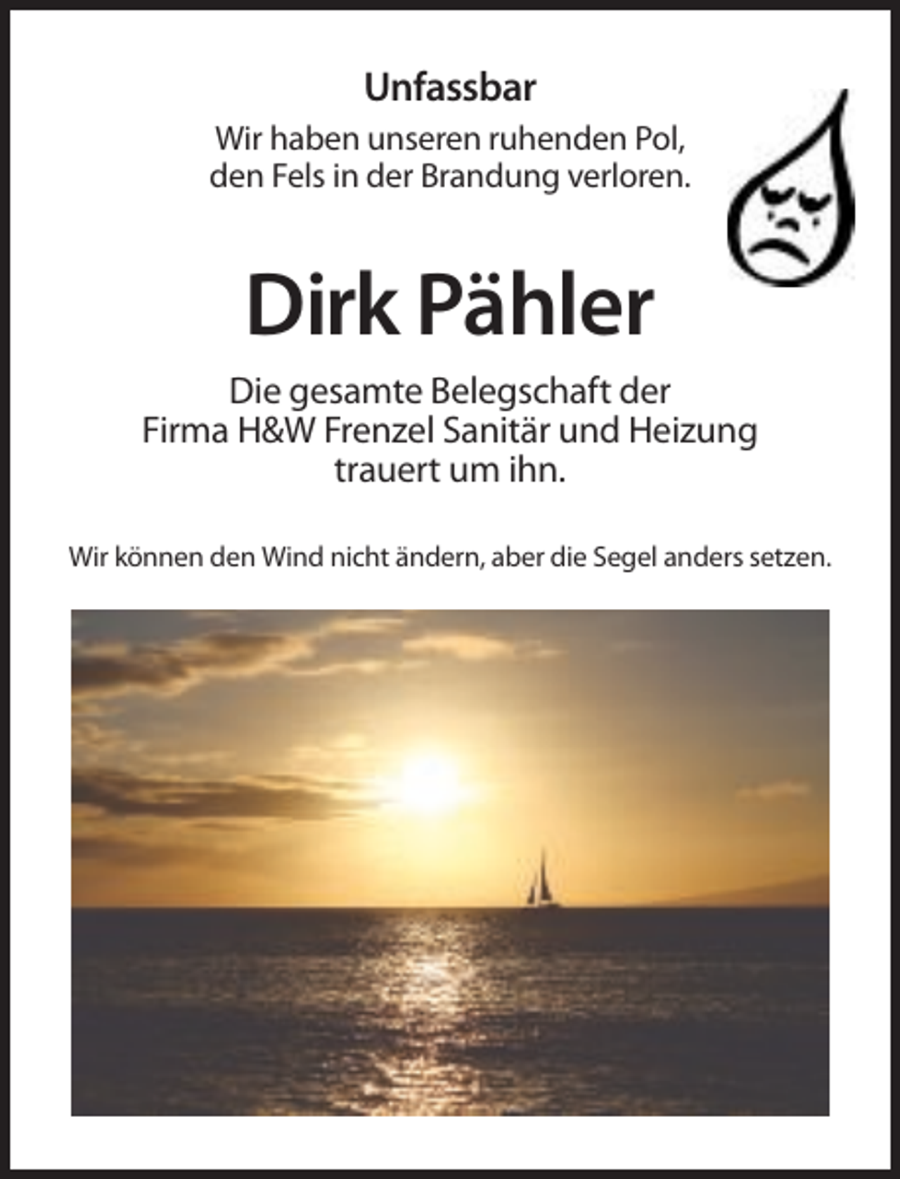 <p>Unfassbar<br />Wir haben unseren ruhenden Pol,<br />den Fels in der Brandung verloren.</p><p>Dirk Pähler<br />Die gesamte Belegschaft der<br />Firma H&amp;W Frenzel Sanitär und Heizung<br />trauert um ihn.<br />Wir können den Wind nicht ändern, aber die Segel anders setzen.</p>