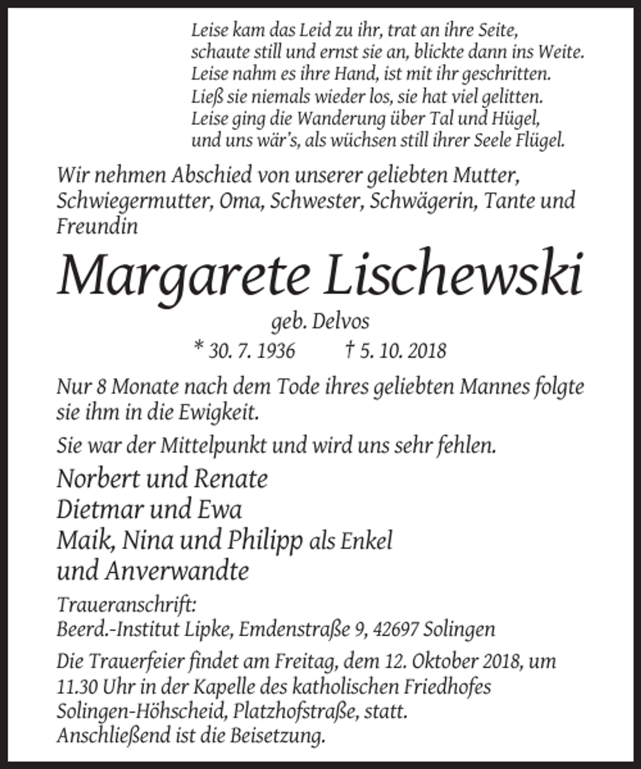 <p>Leise kam das Leid zu ihr, trat an ihre Seite,<br />schaute still und ernst sie an, blickte dann ins Weite.<br />Leise nahm es ihre Hand, ist mit ihr geschritten.<br />Ließ sie niemals wieder los, sie hat viel gelitten.<br />Leise ging die Wanderung über Tal und Hügel,<br />und uns wär’s, als wüchsen still ihrer Seele Flügel.</p><p>Wir nehmen Abschied von unserer geliebten Mutter,<br />Schwiegermutter, Oma, Schwester, Schwägerin, Tante und<br />Freundin</p><p>Margarete Lischewski<br />geb. Delvos<br />* 30. 7. 1936<br />† 5. 10. 2018<br />Nur 8 Monate nach dem Tode ihres geliebten Mannes folgte<br />sie ihm in die Ewigkeit.<br />Sie war der Mittelpunkt und wird uns sehr fehlen.</p><p>Norbert und Renate<br />Dietmar und Ewa<br />Maik, Nina und Philipp als Enkel<br />und Anverwandte<br />Traueranschrift:<br />Beerd.-Institut Lipke, Emdenstraße 9, 42697 Solingen<br />Die Trauerfeier findet am Freitag, dem 12. Oktober 2018, um<br />11.30 Uhr in der Kapelle des katholischen Friedhofes<br />Solingen-Höhscheid, Platzhofstraße, statt.<br />Anschließend ist die Beisetzung.</p>