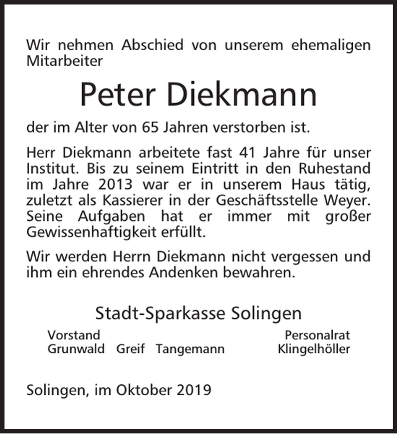 <p>Wir nehmen Abschied von unserem ehemaligen<br />Mitarbeiter</p><p>Peter Diekmann<br />der im Alter von 65 Jahren verstorben ist.<br />Herr Diekmann arbeitete fast 41 Jahre für unser<br />Institut. Bis zu seinem Eintritt in den Ruhestand<br />im Jahre 2013 war er in unserem Haus tätig,<br />zuletzt als Kassierer in der Geschäftsstelle Weyer.<br />Seine Aufgaben hat er immer mit großer<br />Gewissenhaftigkeit erfüllt.<br />Wir werden Herrn Diekmann nicht vergessen und<br />ihm ein ehrendes Andenken bewahren.</p><p>Stadt-Sparkasse Solingen<br />Vorstand<br />Grunwald Greif Tangemann</p><p>Solingen, im Oktober 2019</p><p>Personalrat<br />Klingelhöller</p>