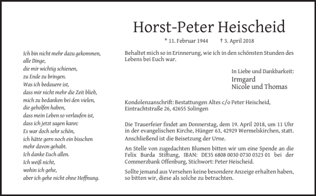 <p>Horst-Peter Heischeid<br />* 11. Februar 1944<br />Ich bin nicht mehr dazu gekommen,<br />alle Dinge,<br />die mir wichtig schienen,<br />zu Ende zu bringen.<br />Was ich bedauere ist,<br />dass mir nicht mehr die Zeit blieb,<br />mich zu bedanken bei den vielen,<br />die geholfen haben,<br />dass mein Leben so verlaufen ist,<br />dass ich jetzt sagen kann:<br />Es war doch sehr schön,<br />ich hätte gern noch ein bisschen<br />mehr davon gehabt.<br />Ich danke Euch allen.<br />Ich weiß nicht,<br />wohin ich gehe,<br />aber ich gehe nicht ohne Hoffnung.</p><p>† 3. April 2018</p><p>Behaltet mich so in Erinnerung, wie ich in den schönsten Stunden des<br />Lebens bei Euch war.<br />In Liebe und Dankbarkeit:</p><p>Irmgard<br />Nicole und Thomas<br />Kondolenzanschrift: Bestattungen Altes c/o Peter Heischeid,<br />Eintrachtstraße 26, 42655 Solingen<br />Die Trauerfeier findet am Donnerstag, dem 19. April 2018, um 11 Uhr<br />in der evangelischen Kirche, Hünger 63, 42929 Wermelskirchen, statt.<br />Anschließend ist die Beisetzung der Urne.<br />An Stelle von zugedachten Blumen bitten wir um eine Spende an die<br />Felix Burda Stiftung, IBAN: DE35 6808 00373323 01 bei der<br />Commerzbank Offenburg, Stichwort: Peter Heischeid.<br />Sollte jemand aus Versehen keine besondere Anzeige erhalten haben,<br />so bitten wir, diese als solche zu betrachten.</p>