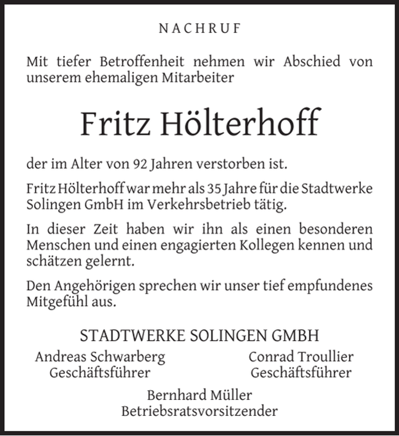 <p>NACHRUF<br />Mit tiefer Betroffenheit nehmen wir Abschied von<br />unserem ehemaligen Mitarbeiter</p><p>Fritz Hölterhoff<br />der im Alter von 92 Jahren verstorben ist.<br />Fritz Hölterhoff war mehr als 35 Jahre für die Stadtwerke<br />Solingen GmbH im Verkehrsbetrieb tätig.<br />In dieser Zeit haben wir ihn als einen besonderen<br />Menschen und einen engagierten Kollegen kennen und<br />schätzen gelernt.<br />Den Angehörigen sprechen wir unser tief empfundenes<br />Mitgefühl aus.</p><p>STADTWERKE SOLINGEN GMBH</p><p>Andreas Schwarberg<br />Conrad Troullier<br />Geschäftsführer<br />Geschäftsführer<br />Bernhard Müller<br />Betriebsratsvorsitzender</p>