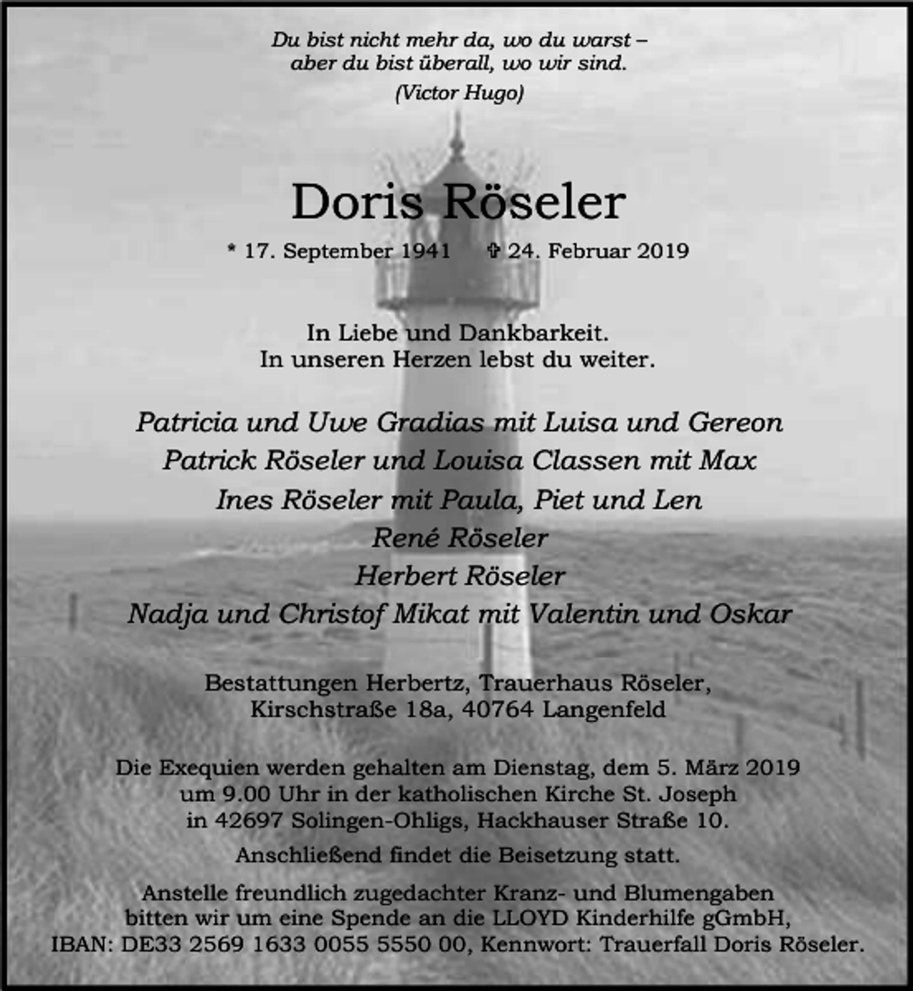 <p>Du bist nicht mehr da, wo du warst –<br />aber du bist überall, wo wir sind.<br />(Victor Hugo)</p><p>Doris Röseler<br />* 17. September 1941</p><p>= 24. Februar 2019</p><p>In Liebe und Dankbarkeit.<br />In unseren Herzen lebst du weiter.</p><p>Patricia und Uwe Gradias mit Luisa und Gereon<br />Patrick Röseler und Louisa Classen mit Max<br />Ines Röseler mit Paula, Piet und Len<br />René Röseler<br />Herbert Röseler<br />Nadja und Christof Mikat mit Valentin und Oskar<br />Bestattungen Herbertz, Trauerhaus Röseler,<br />Kirschstraße 18a, 40764 Langenfeld<br />Die Exequien werden gehalten am Dienstag, dem 5. März 2019<br />um 9.00 Uhr in der katholischen Kirche St. Joseph<br />in 42697 Solingen-Ohligs, Hackhauser Straße 10.<br />Anschließend findet die Beisetzung statt.<br />Anstelle freundlich zugedachter Kranz- und Blumengaben<br />bitten wir um eine Spende an die LLOYD Kinderhilfe gGmbH,<br />IBAN: DE33 2569 1633 0050, Kennwort: Trauerfall Doris Röseler.</p>