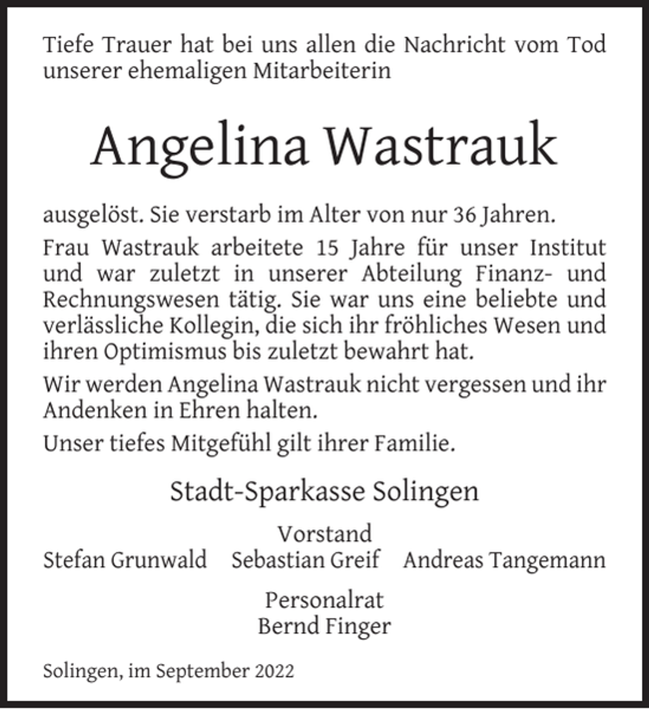 <p>Tiefe Trauer hat bei uns allen die Nachricht vom Tod<br />unserer ehemaligen Mitarbeiterin</p><p>Angelina Wastrauk<br />ausgelöst. Sie verstarb im Alter von nur 36 Jahren.<br />Frau Wastrauk arbeitete 15 Jahre für unser Institut<br />und war zuletzt in unserer Abteilung Finanz- und<br />Rechnungswesen tätig. Sie war uns eine beliebte und<br />verlässliche Kollegin, die sich ihr fröhliches Wesen und<br />ihren Optimismus bis zuletzt bewahrt hat.<br />Wir werden Angelina Wastrauk nicht vergessen und ihr<br />Andenken in Ehren halten.<br />Unser tiefes Mitgefühl gilt ihrer Familie.</p><p>Stadt-Sparkasse Solingen<br />Vorstand<br />Stefan Grunwald Sebastian Greif Andreas Tangemann<br />Personalrat<br />Bernd Finger<br />Solingen, im September 2022</p>