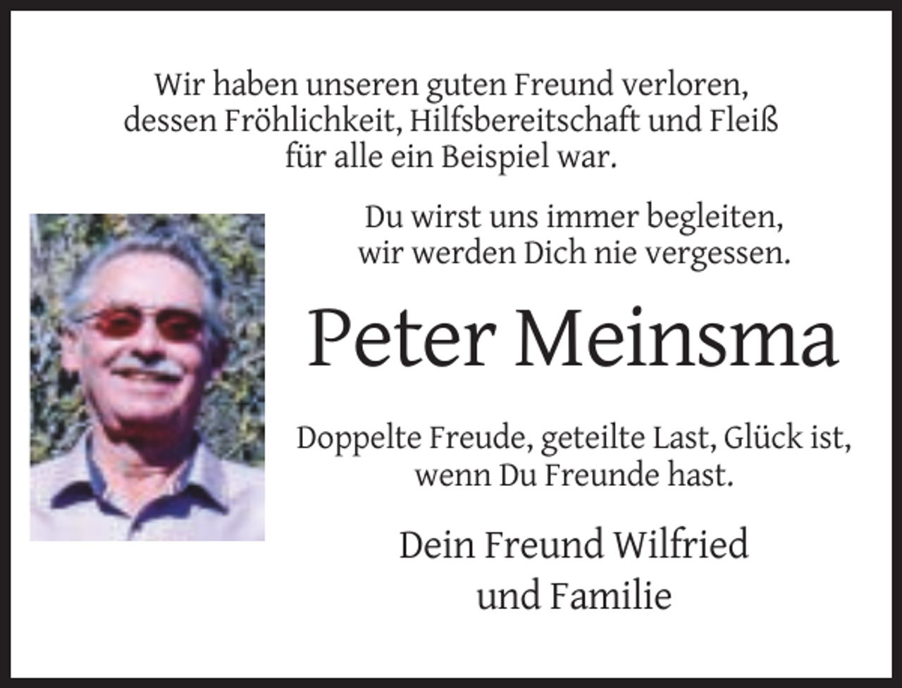 <p>Wir haben unseren guten Freund verloren,<br />dessen Fröhlichkeit, Hilfsbereitschaft und Fleiß<br />für alle ein Beispiel war.<br />Du wirst uns immer begleiten,<br />wir werden Dich nie vergessen.</p><p>Peter Meinsma<br />Doppelte Freude, geteilte Last, Glück ist,<br />wenn Du Freunde hast.</p><p>Dein Freund Wilfried<br />und Familie</p>