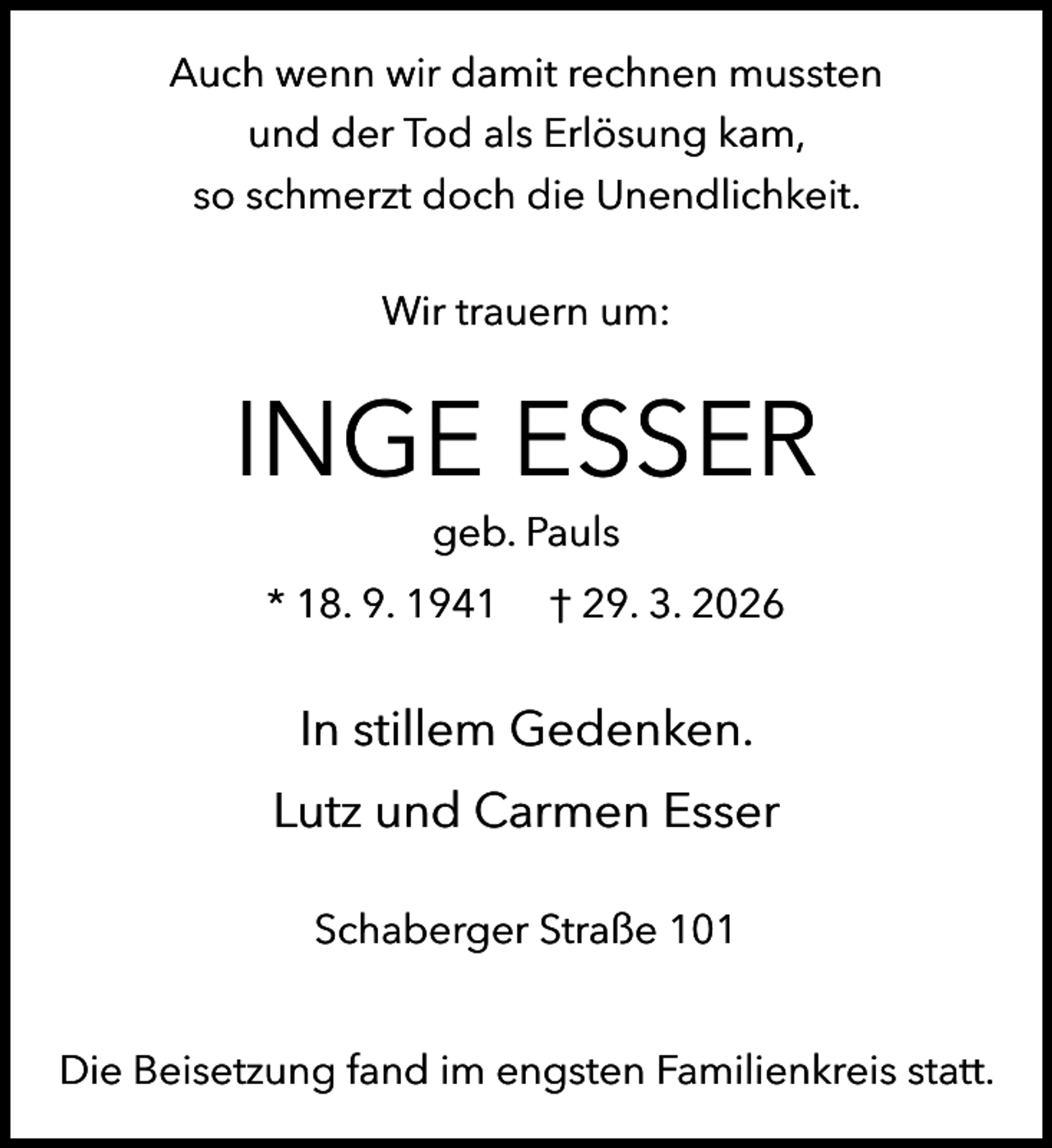 <p>Auch wenn wir damit rechnen mussten<br />und der Tod als Erlösung kam,<br />so schmerzt doch die Unendlichkeit.<br />Wir trauern um:</p><p>INGE ESSER<br />geb. Pauls</p><p>* 18. 9. 1941</p><p>† 29. 3. 2026</p><p>In stillem Gedenken.<br />Lutz und Carmen Esser<br />Schaberger Straße 101<br />Die Beisetzung fand im engsten Familienkreis statt.</p>