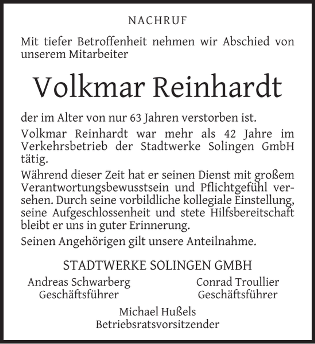 <p>NACHRUF<br />Mit tiefer Betroffenheit nehmen wir Abschied von<br />unserem Mitarbeiter</p><p>Volkmar Reinhardt<br />der im Alter von nur 63 Jahren verstorben ist.<br />Volkmar Reinhardt war mehr als 42 Jahre im<br />Verkehrsbetrieb der Stadtwerke Solingen GmbH<br />tätig.<br />Während dieser Zeit hat er seinen Dienst mit großem<br />Verantwortungsbewusstsein und Pﬂichtgefühl versehen. Durch seine vorbildliche kollegiale Einstellung,<br />seine Aufgeschlossenheit und stete Hilfsbereitschaft<br />bleibt er uns in guter Erinnerung.<br />Seinen Angehörigen gilt unsere Anteilnahme.</p><p>STADTWERKE SOLINGEN GMBH</p><p>Andreas Schwarberg<br />Conrad Troullier<br />Geschäftsführer<br />Geschäftsführer<br />Michael Hußels<br />Betriebsratsvorsitzender</p>