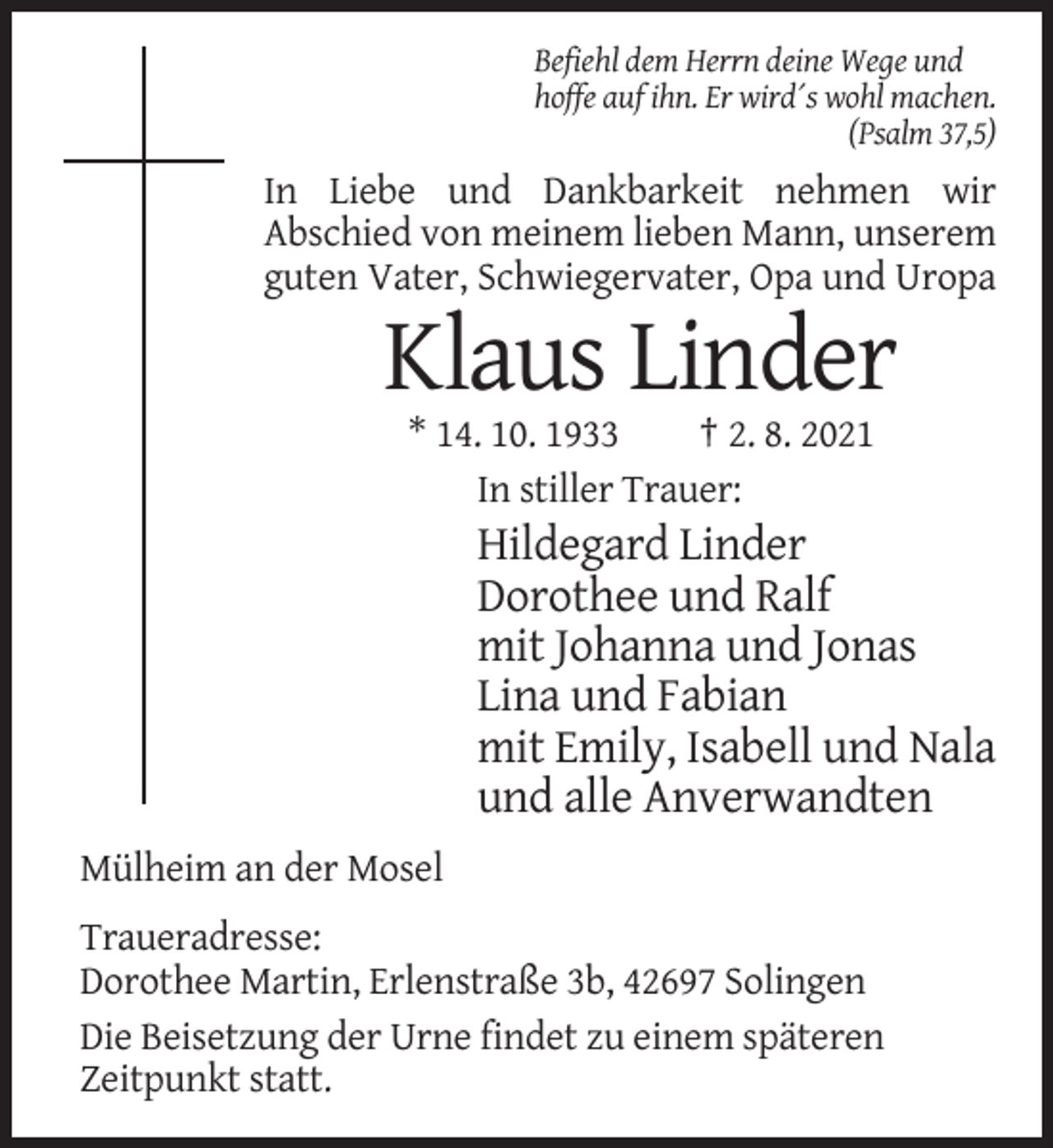 <p>Befiehl dem Herrn deine Wege und<br />hoffe auf ihn. Er wird´s wohl machen.<br />(Psalm 37,5)</p><p>In Liebe und Dankbarkeit nehmen wir<br />Abschied von meinem lieben Mann, unserem<br />guten Vater, Schwiegervater, Opa und Uropa</p><p>Klaus Linder<br />* 14. 10. 1933<br />† 2. 8. 2021<br />In stiller Trauer:</p><p>Hildegard Linder<br />Dorothee und Ralf<br />mit Johanna und Jonas<br />Lina und Fabian<br />mit Emily, Isabell und Nala<br />und alle Anverwandten<br />Mülheim an der Mosel<br />Traueradresse:<br />Dorothee Martin, Erlenstraße 3b, 42697 Solingen<br />Die Beisetzung der Urne findet zu einem späteren<br />Zeitpunkt statt.</p>