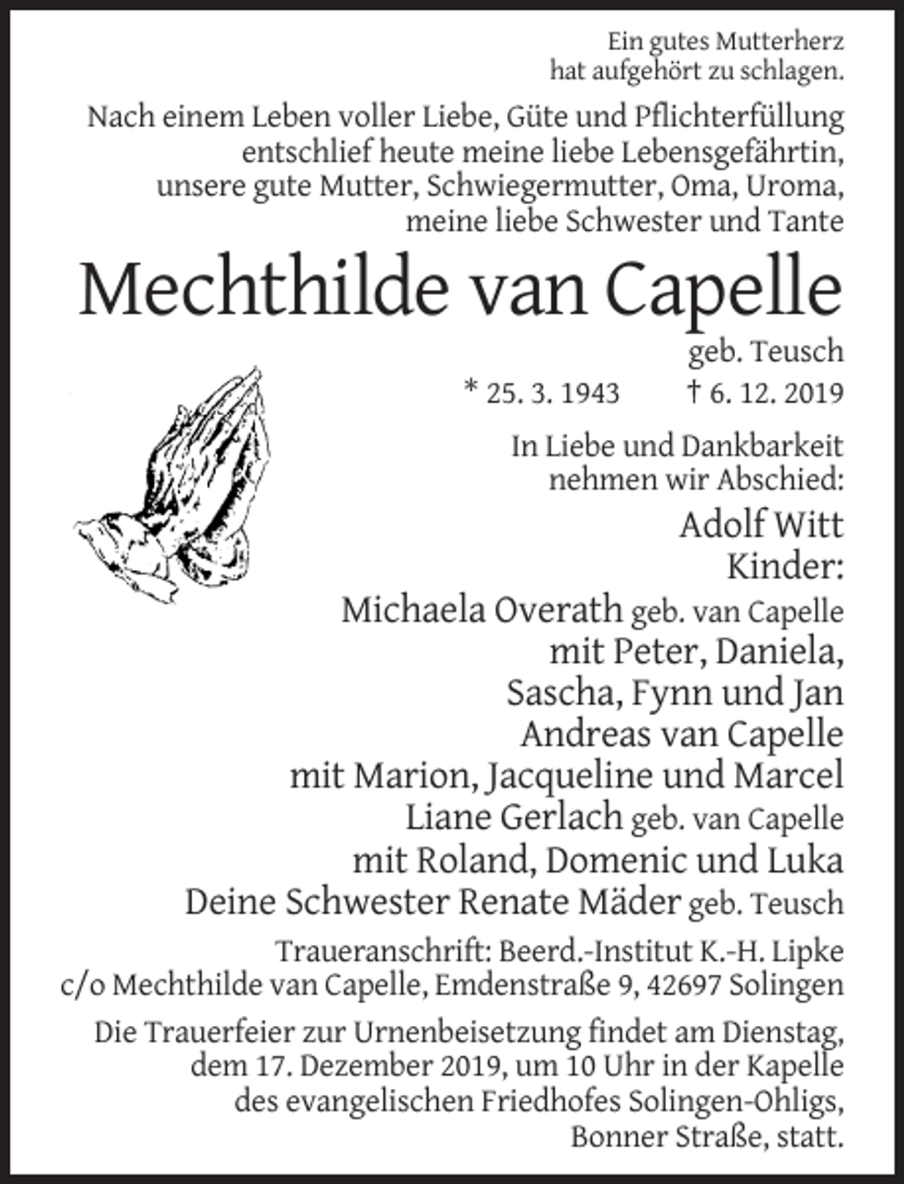 <p>Ein gutes Mutterherz<br />hat aufgehört zu schlagen.</p><p>Nach einem Leben voller Liebe, Güte und Pflichterfüllung<br />entschlief heute meine liebe Lebensgefährtin,<br />unsere gute Mutter, Schwiegermutter, Oma, Uroma,<br />meine liebe Schwester und Tante</p><p>Mechthilde van Capelle<br />* 25. 3. 1943</p><p>geb. Teusch<br />† 6. 12. 2019</p><p>In Liebe und Dankbarkeit<br />nehmen wir Abschied:</p><p>Adolf Witt<br />Kinder:<br />Michaela Overath geb. van Capelle<br />mit Peter, Daniela,<br />Sascha, Fynn und Jan<br />Andreas van Capelle<br />mit Marion, Jacqueline und Marcel<br />Liane Gerlach geb. van Capelle<br />mit Roland, Domenic und Luka<br />Deine Schwester Renate Mäder geb. Teusch<br />Traueranschrift: Beerd.-Institut K.-H. Lipke<br />c/o Mechthilde van Capelle, Emdenstraße 9, 42697 Solingen<br />Die Trauerfeier zur Urnenbeisetzung findet am Dienstag,<br />dem 17. Dezember 2019, um 10 Uhr in der Kapelle<br />des evangelischen Friedhofes Solingen-Ohligs,<br />Bonner Straße, statt.</p>