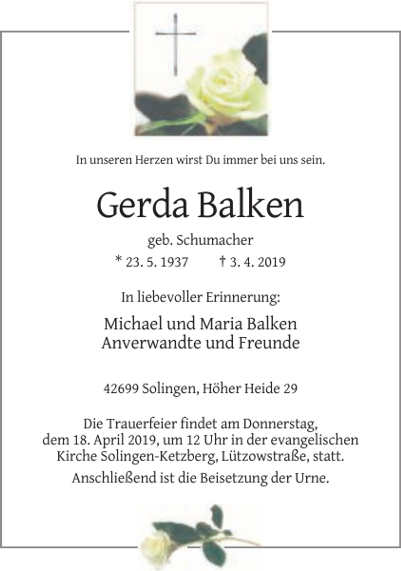 <p>In unseren Herzen wirst Du immer bei uns sein.</p><p>Gerda Balken<br />geb. Schumacher<br />* 23. 5. 1937<br />† 3. 4. 2019<br />In liebevoller Erinnerung:</p><p>Michael und Maria Balken<br />Anverwandte und Freunde<br />42699 Solingen, Höher Heide 29<br />Die Trauerfeier findet am Donnerstag,<br />dem 18. April 2019, um 12 Uhr in der evangelischen<br />Kirche Solingen-Ketzberg, Lützowstraße, statt.<br />Anschließend ist die Beisetzung der Urne.</p>
