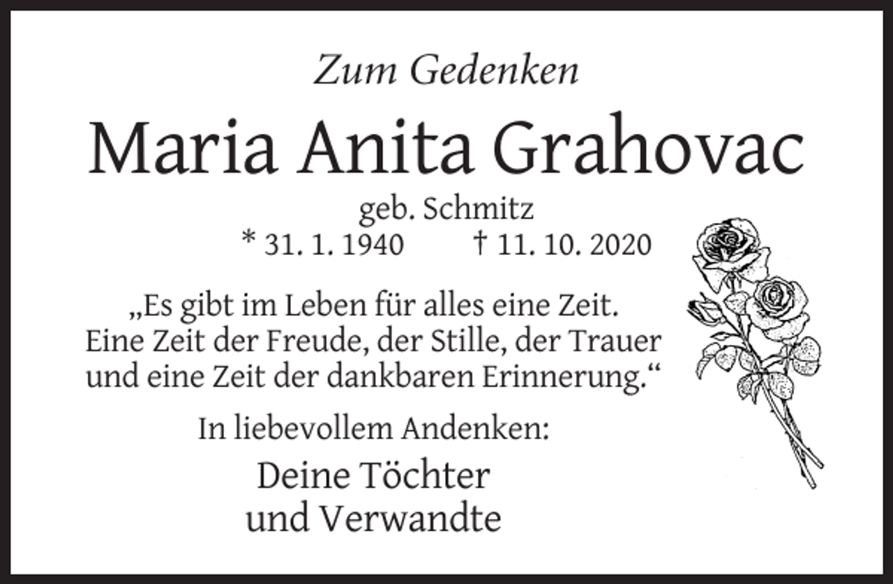 <p>Zum Gedenken</p><p>Maria Anita Grahovac<br />geb. Schmitz<br />* 31. 1. 1940<br />† 11. 10. 2020<br />„Es gibt im Leben für alles eine Zeit.<br />Eine Zeit der Freude, der Stille, der Trauer<br />und eine Zeit der dankbaren Erinnerung.“<br />In liebevollem Andenken:</p><p>Deine Töchter<br />und Verwandte</p>