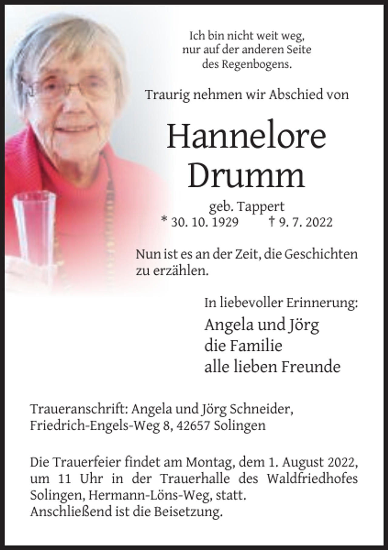 <p>Ich bin nicht weit weg,<br />nur auf der anderen Seite<br />des Regenbogens.</p><p>Traurig nehmen wir Abschied von</p><p>Hannelore<br />Drumm<br />geb. Tappert<br />* 30. 10. 1929<br />† 9. 7. 2022<br />Nun ist es an der Zeit, die Geschichten<br />zu erzählen.<br />In liebevoller Erinnerung:</p><p>Angela und Jörg<br />die Familie<br />alle lieben Freunde<br />Traueranschrift: Angela und Jörg Schneider,<br />Friedrich-Engels-Weg 8, 42657 Solingen<br />Die Trauerfeier findet am Montag, dem 1. August 2022,<br />um 11 Uhr in der Trauerhalle des Waldfriedhofes<br />Solingen, Hermann-Löns-Weg, statt.<br />Anschließend ist die Beisetzung.</p>