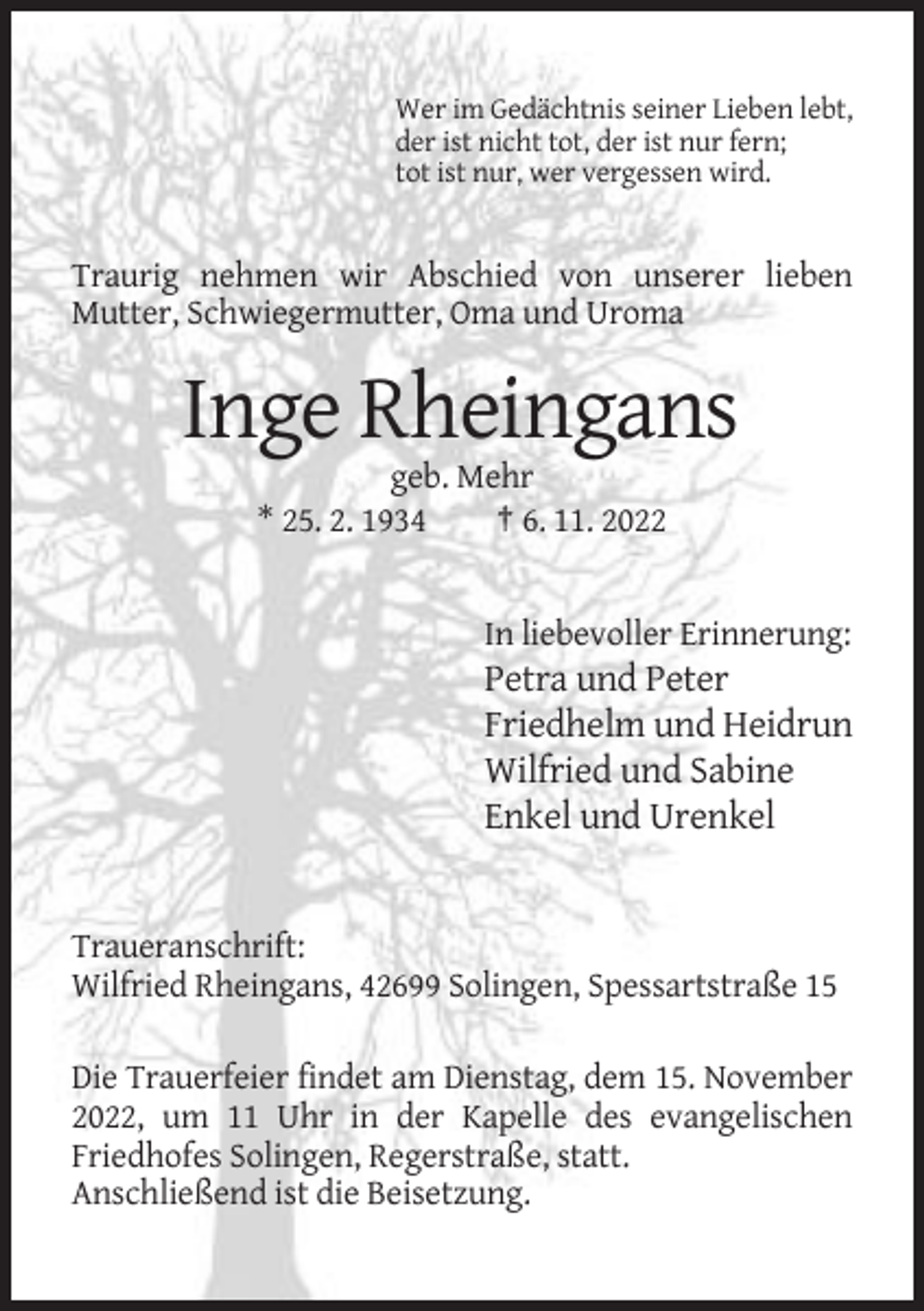<p>Wer im Gedächtnis seiner Lieben lebt,<br />der ist nicht tot, der ist nur fern;<br />tot ist nur, wer vergessen wird.</p><p>Traurig nehmen wir Abschied von unserer lieben<br />Mutter, Schwiegermutter, Oma und Uroma</p><p>Inge Rheingans<br />geb. Mehr<br />* 25. 2. 1934<br />† 6. 11. 2022</p><p>In liebevoller Erinnerung:</p><p>Petra und Peter<br />Friedhelm und Heidrun<br />Wilfried und Sabine<br />Enkel und Urenkel</p><p>Traueranschrift:<br />Wilfried Rheingans, 42699 Solingen, Spessartstraße 15<br />Die Trauerfeier findet am Dienstag, dem 15. November<br />2022, um 11 Uhr in der Kapelle des evangelischen<br />Friedhofes Solingen, Regerstraße, statt.<br />Anschließend ist die Beisetzung.</p>