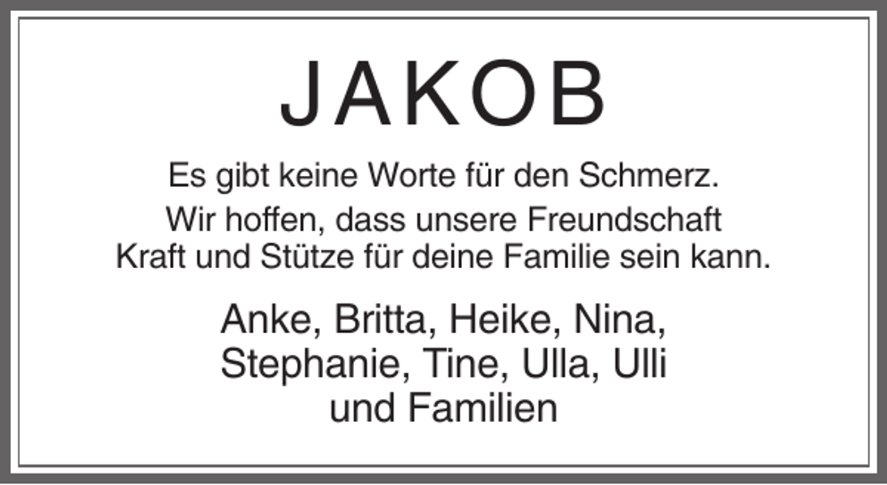 <p>JA KOB<br />Es gibt keine Worte für den Schmerz.<br />Wir hoffen, dass unsere Freundschaft<br />Kraft und Stütze für deine Familie sein kann.</p><p>Anke, Britta, Heike, Nina,<br />Stephanie, Tine, Ulla, Ulli<br />und Familien</p>