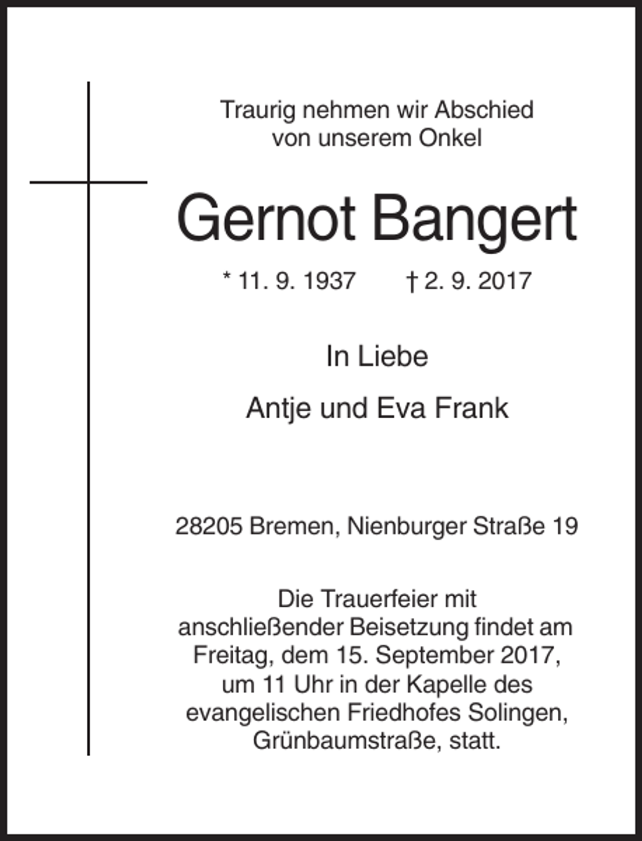 <p>Traurig nehmen wir Abschied<br />von unserem Onkel</p><p>Gernot Bangert<br />* 11. 9. 1937</p><p>† 2. 9. 2017</p><p>In Liebe<br />Antje und Eva Frank</p><p>28205 Bremen, Nienburger Straße 19<br />Die Trauerfeier mit<br />anschließender Beisetzung findet am<br />Freitag, dem 15. September 2017,<br />um 11 Uhr in der Kapelle des<br />evangelischen Friedhofes Solingen,<br />Grünbaumstraße, statt.</p>
