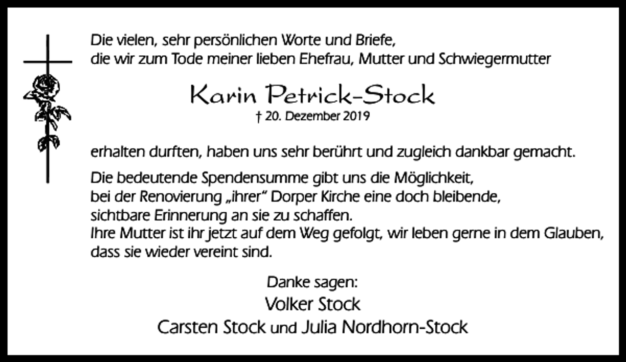 <p>Die vielen, sehr persönlichen Worte und Briefe,<br />die wir zum Tode meiner lieben Ehefrau, Mutter und Schwiegermutter</p><p>Karin Petrick-Stock<br />† 20. Dezember 2019</p><p>erhalten durften, haben uns sehr berührt und zugleich dankbar gemacht.<br />Die bedeutende Spendensumme gibt uns die Möglichkeit,<br />bei der Renovierung „ihrer“ Dorper Kirche eine doch bleibende,<br />sichtbare Erinnerung an sie zu schaffen.<br />Ihre Mutter ist ihr jetzt auf dem Weg gefolgt, wir leben gerne in dem Glauben,<br />dass sie wieder vereint sind.<br />Danke sagen:</p><p>Volker Stock<br />Carsten Stock und Julia Nordhorn-Stock</p>