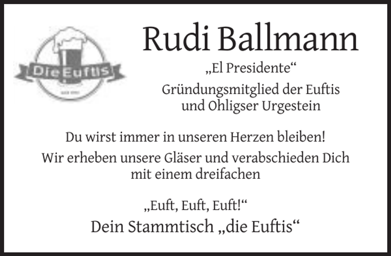 <p>Rudi Ballmann<br />„El Presidente“<br />Gründungsmitglied der Euftis<br />und Ohligser Urgestein<br />Du wirst immer in unseren Herzen bleiben!<br />Wir erheben unsere Gläser und verabschieden Dich<br />mit einem dreifachen<br />„Euft, Euft, Euft!“</p><p>Dein Stammtisch „die Euftis“</p>