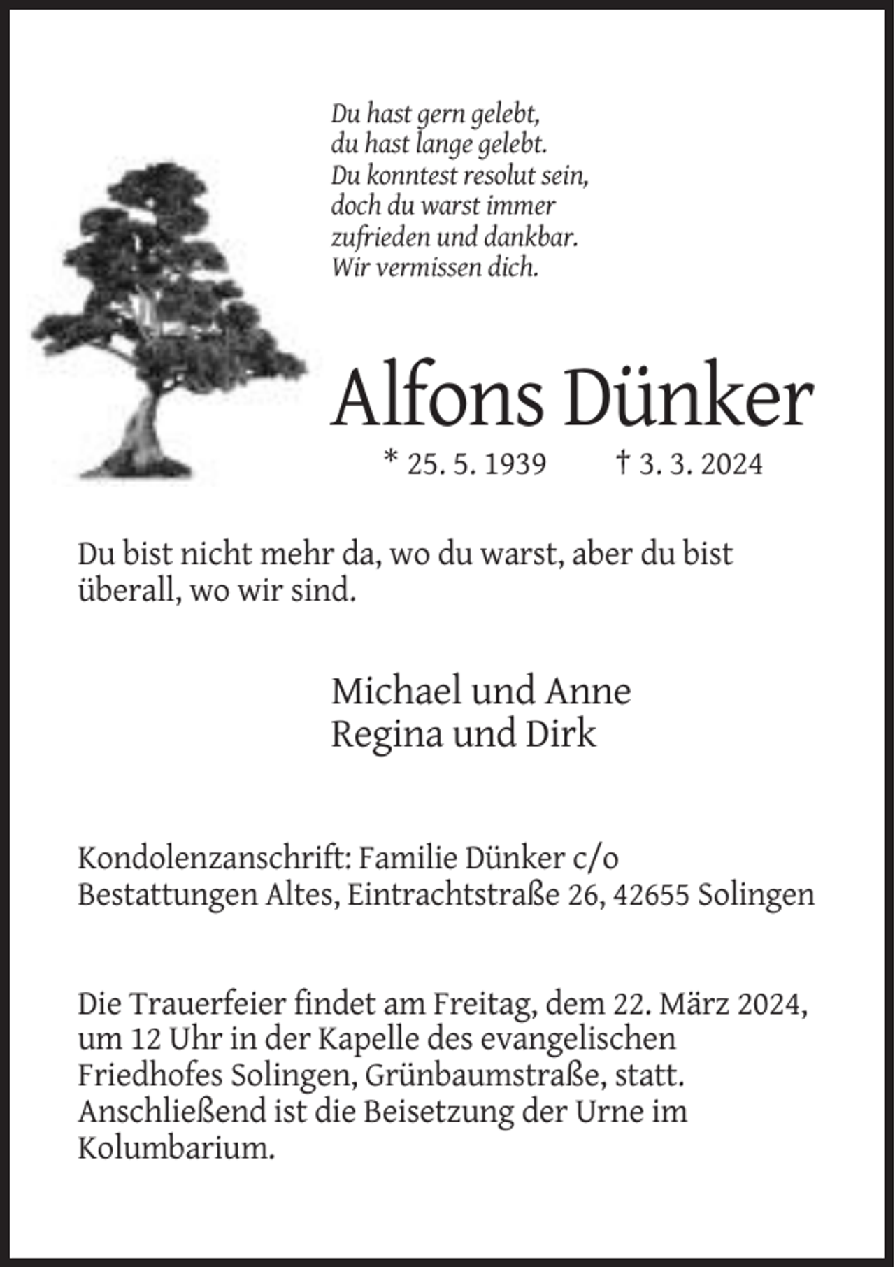 <p>Du hast gern gelebt,<br />du hast lange gelebt.<br />Du konntest resolut sein,<br />doch du warst immer<br />zufrieden und dankbar.<br />Wir vermissen dich.</p><p>Alfons Dünker<br />* 25. 5. 1939</p><p>† 3. 3. 2024</p><p>Du bist nicht mehr da, wo du warst, aber du bist<br />überall, wo wir sind.</p><p>Michael und Anne<br />Regina und Dirk</p><p>Kondolenzanschrift: Familie Dünker c/o<br />Bestattungen Altes, Eintrachtstraße 26, 42655 Solingen</p><p>Die Trauerfeier findet am Freitag, dem 22. März 2024,<br />um 12 Uhr in der Kapelle des evangelischen<br />Friedhofes Solingen, Grünbaumstraße, statt.<br />Anschließend ist die Beisetzung der Urne im<br />Kolumbarium.</p>